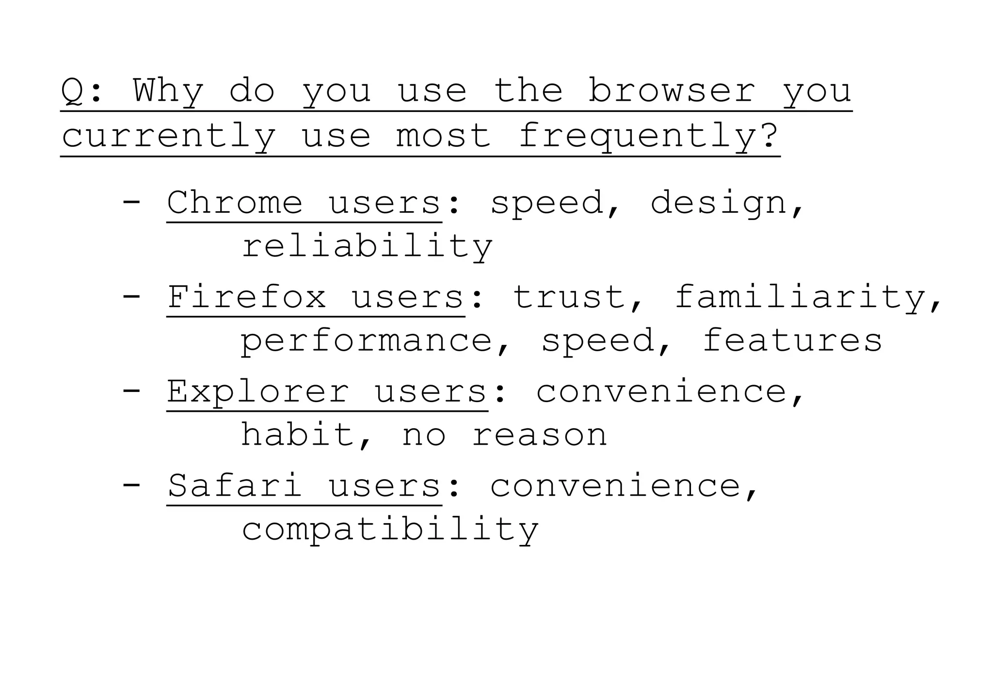 Q: Why do you use the browser you
currently use most frequently?
  - Chrome users: speed, design,
       reliability
  - Firefox users: trust, familiarity,
       performance, speed, features
  - Explorer users: convenience,
       habit, no reason
  - Safari users: convenience,
       compatibility
 