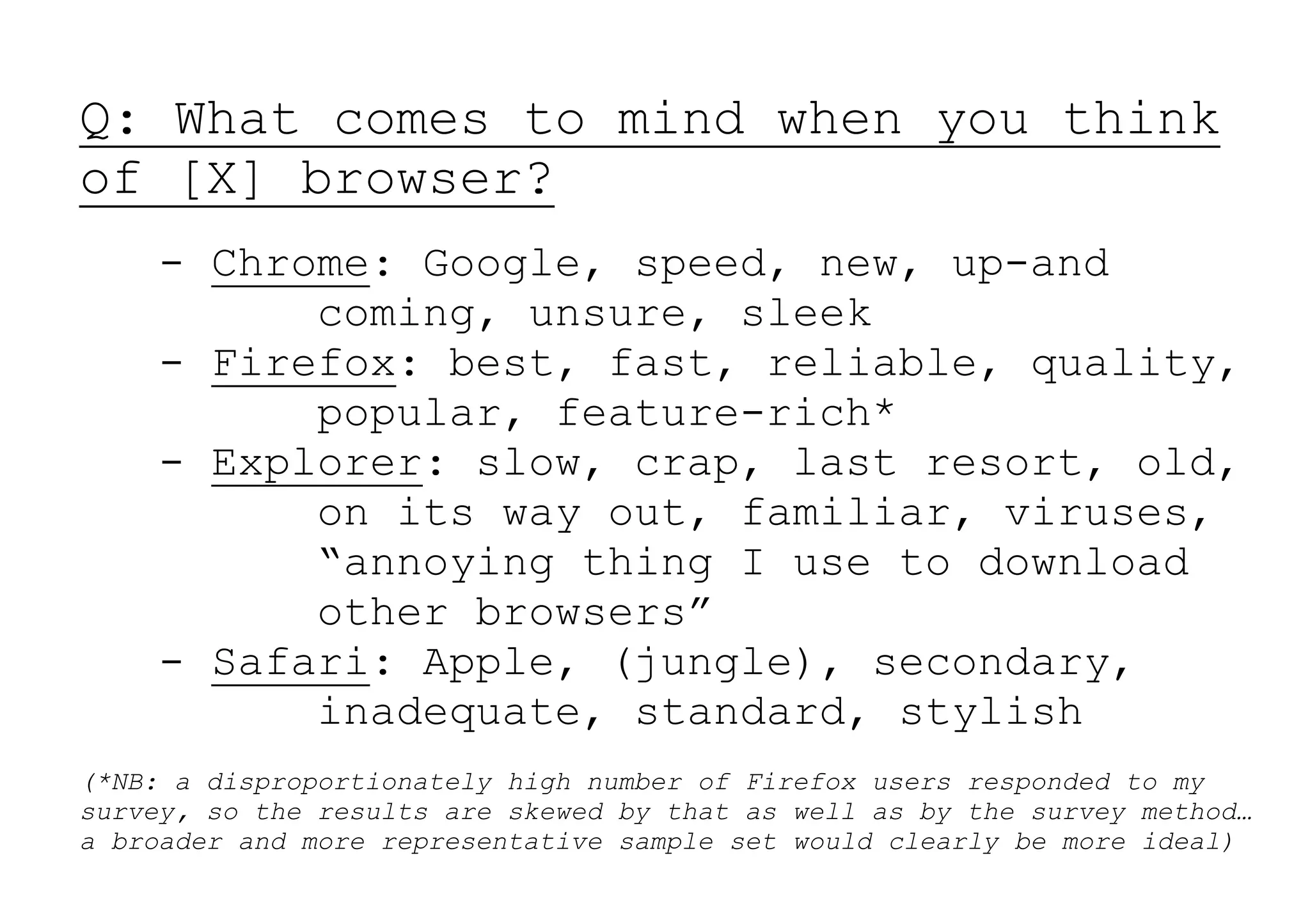 Q: What comes to mind when you think
of [X] browser?
    - Chrome: Google, speed, new, up-and
          coming, unsure, sleek
    - Firefox: best, fast, reliable, quality,
          popular, feature-rich*
    - Explorer: slow, crap, last resort, old,
          on its way out, familiar, viruses,
          “annoying thing I use to download
          other browsers”
    - Safari: Apple, (jungle), secondary,
          inadequate, standard, stylish
(*NB: a disproportionately high number of Firefox users responded to my
survey, so the results are skewed by that as well as by the survey method…
a broader and more representative sample set would clearly be more ideal)
 