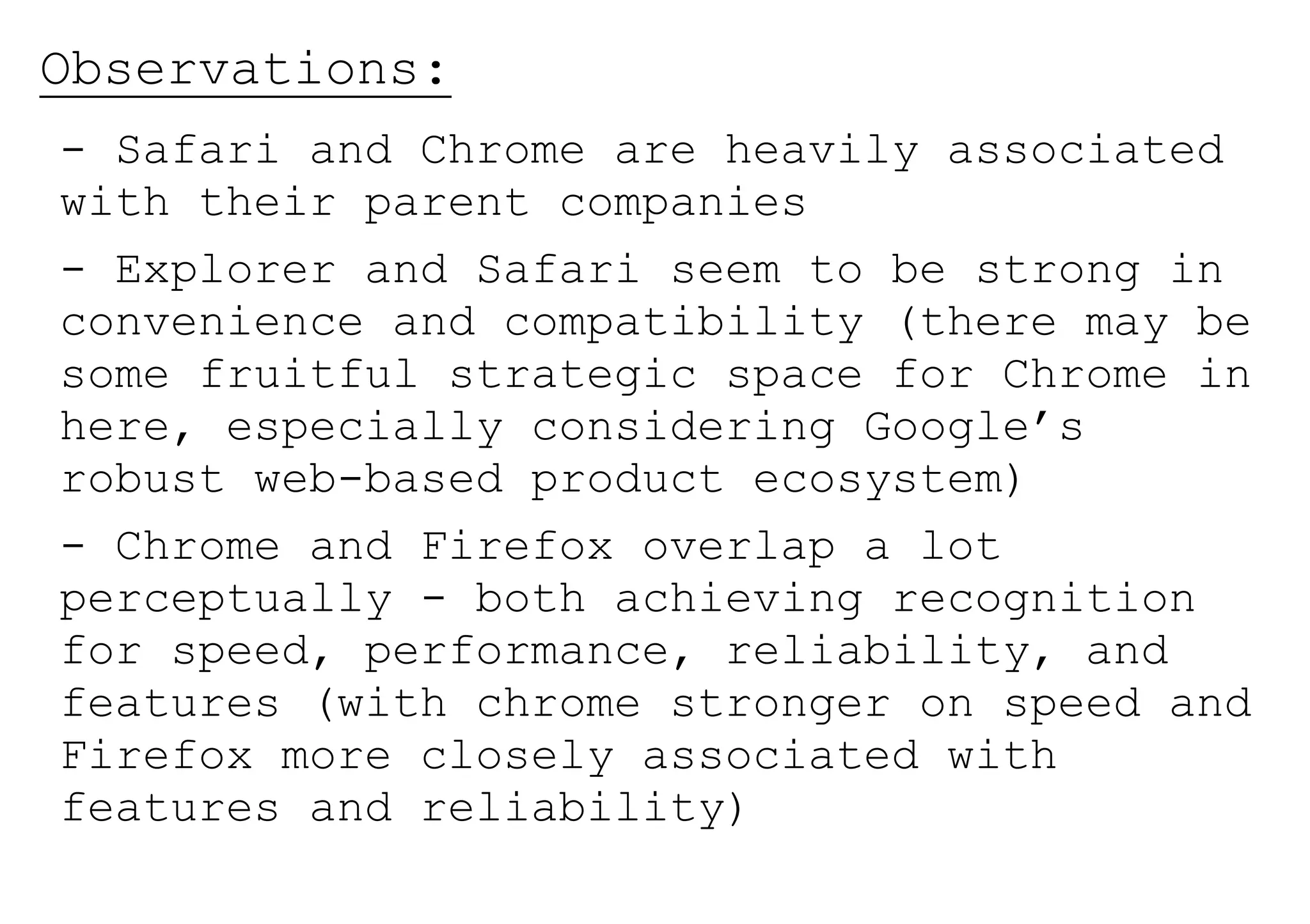 Observations:
- Safari and Chrome are heavily associated
with their parent companies
- Explorer and Safari seem to be strong in
convenience and compatibility (there may be
some fruitful strategic space for Chrome in
here, especially considering Google’s
robust web-based product ecosystem)
- Chrome and Firefox overlap a lot
perceptually - both achieving recognition
for speed, performance, reliability, and
features (with chrome stronger on speed and
Firefox more closely associated with
features and reliability)
 