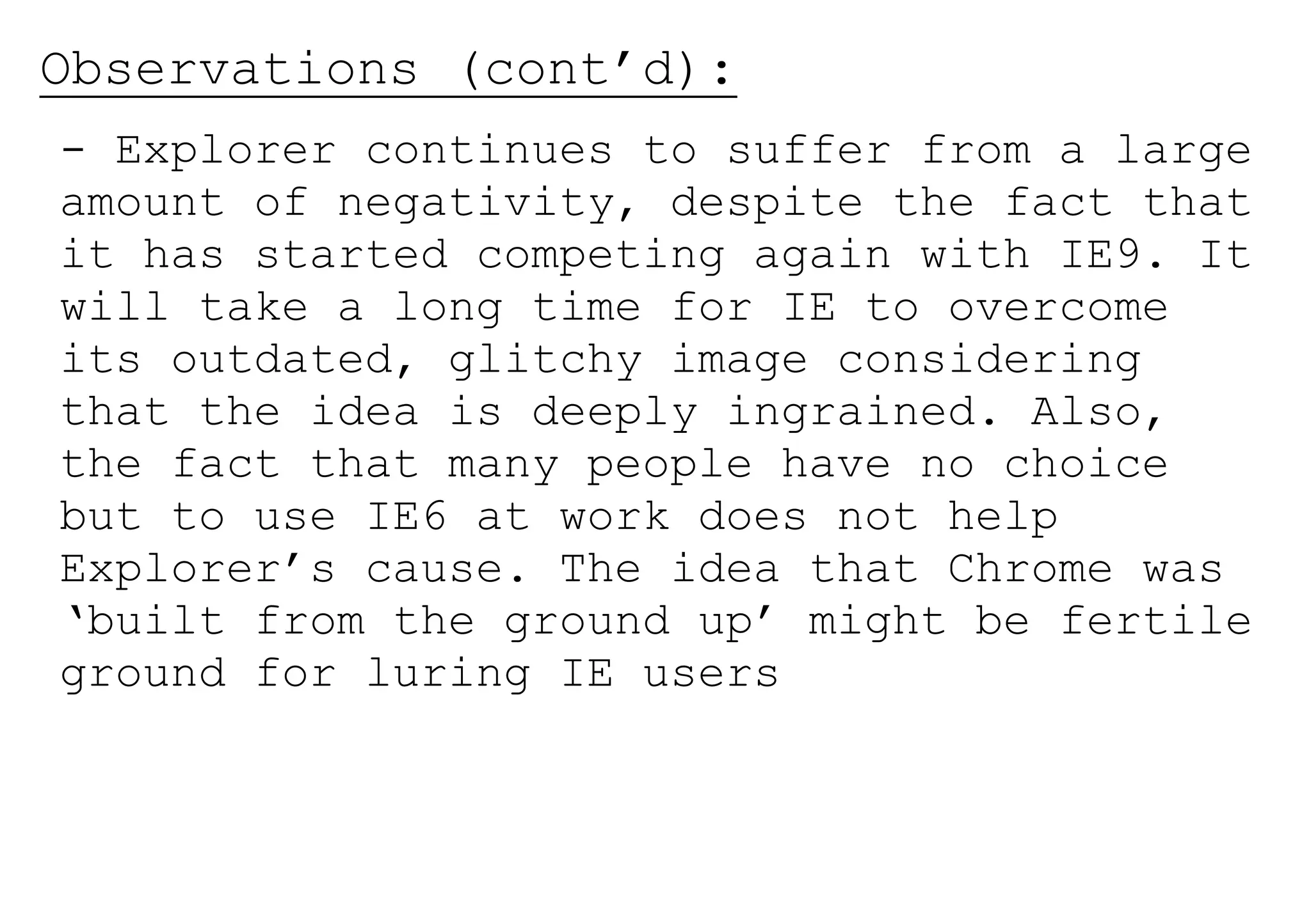 Observations (cont’d):
- Explorer continues to suffer from a large
amount of negativity, despite the fact that
it has started competing again with IE9. It
will take a long time for IE to overcome
its outdated, glitchy image considering
that the idea is deeply ingrained. Also,
the fact that many people have no choice
but to use IE6 at work does not help
Explorer’s cause. The idea that Chrome was
‘built from the ground up’ might be fertile
ground for luring IE users
 