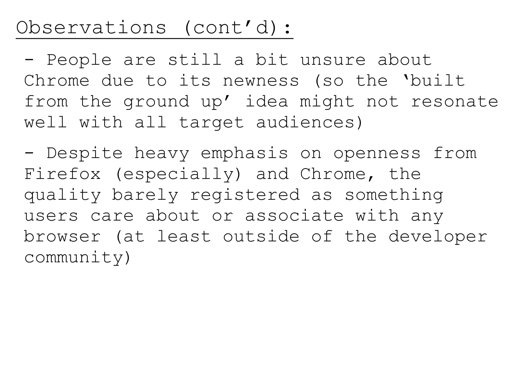 Observations (cont’d):
- People are still a bit unsure about
Chrome due to its newness (so the ‘built
from the ground up’ idea might not resonate
well with all target audiences)
- Despite heavy emphasis on openness from
Firefox (especially) and Chrome, the
quality barely registered as something
users care about or associate with any
browser (at least outside of the developer
community)
 