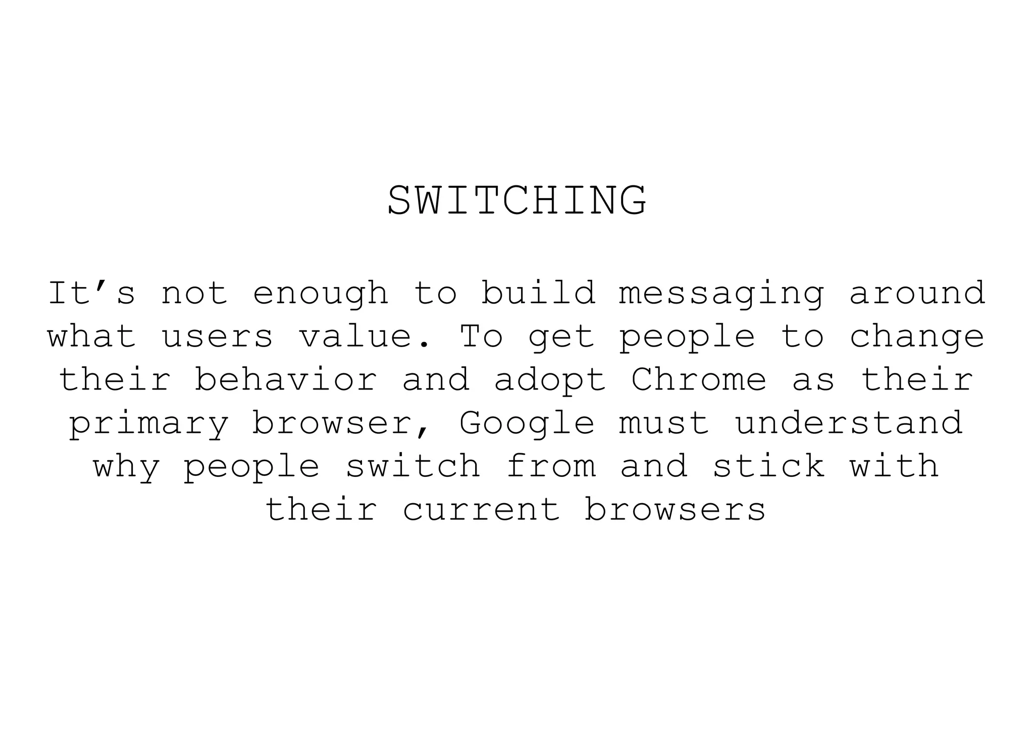 SWITCHING
It’s not enough to build messaging around
what users value. To get people to change
 their behavior and adopt Chrome as their
  primary browser, Google must understand
   why people switch from and stick with
           their current browsers
 