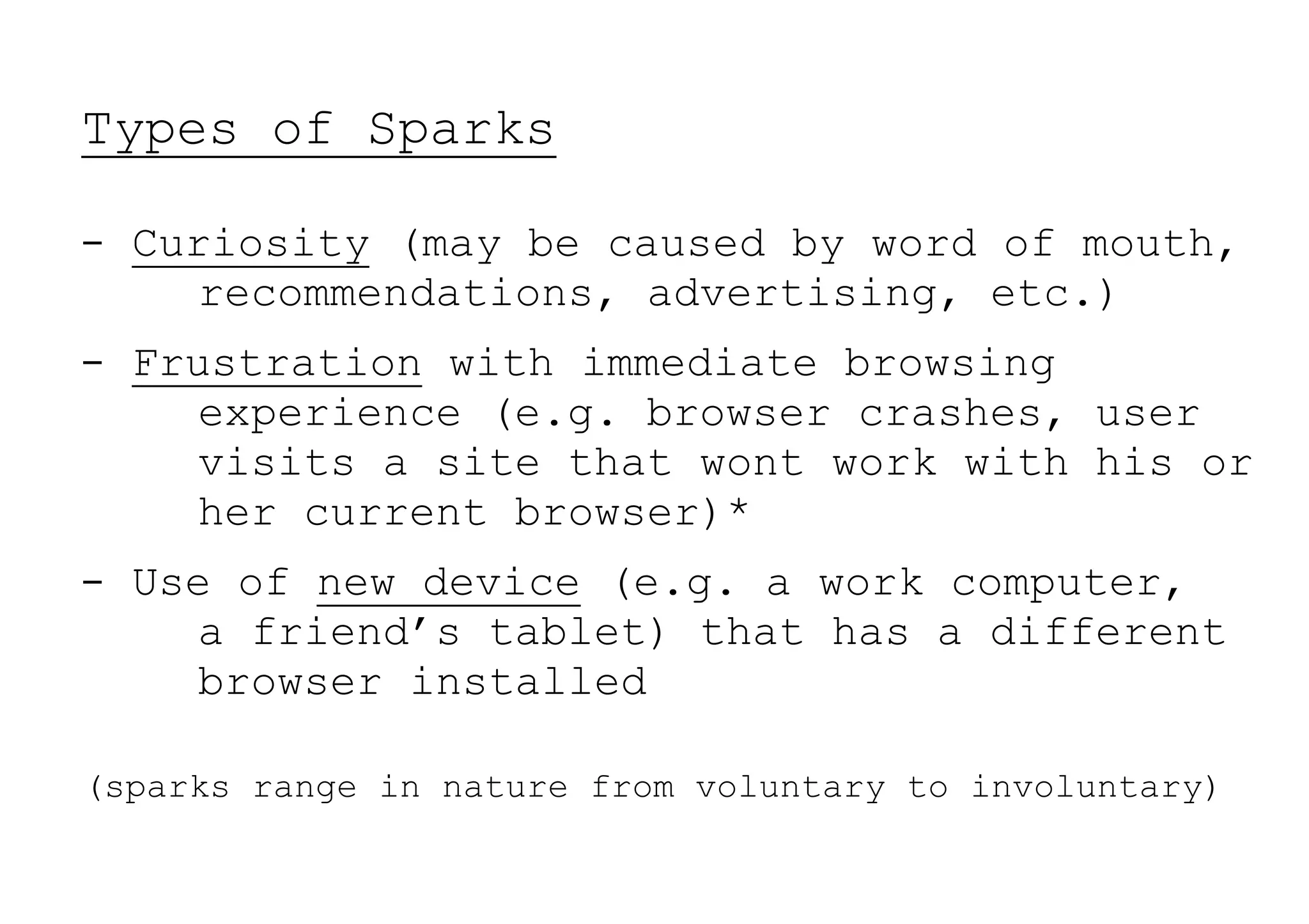 Types of Sparks

- Curiosity (may be caused by word of mouth,
    recommendations, advertising, etc.)
- Frustration with immediate browsing
    experience (e.g. browser crashes, user
    visits a site that wont work with his or
    her current browser)*
- Use of new device (e.g. a work computer,
    a friend’s tablet) that has a different
    browser installed

(sparks range in nature from voluntary to involuntary)
 