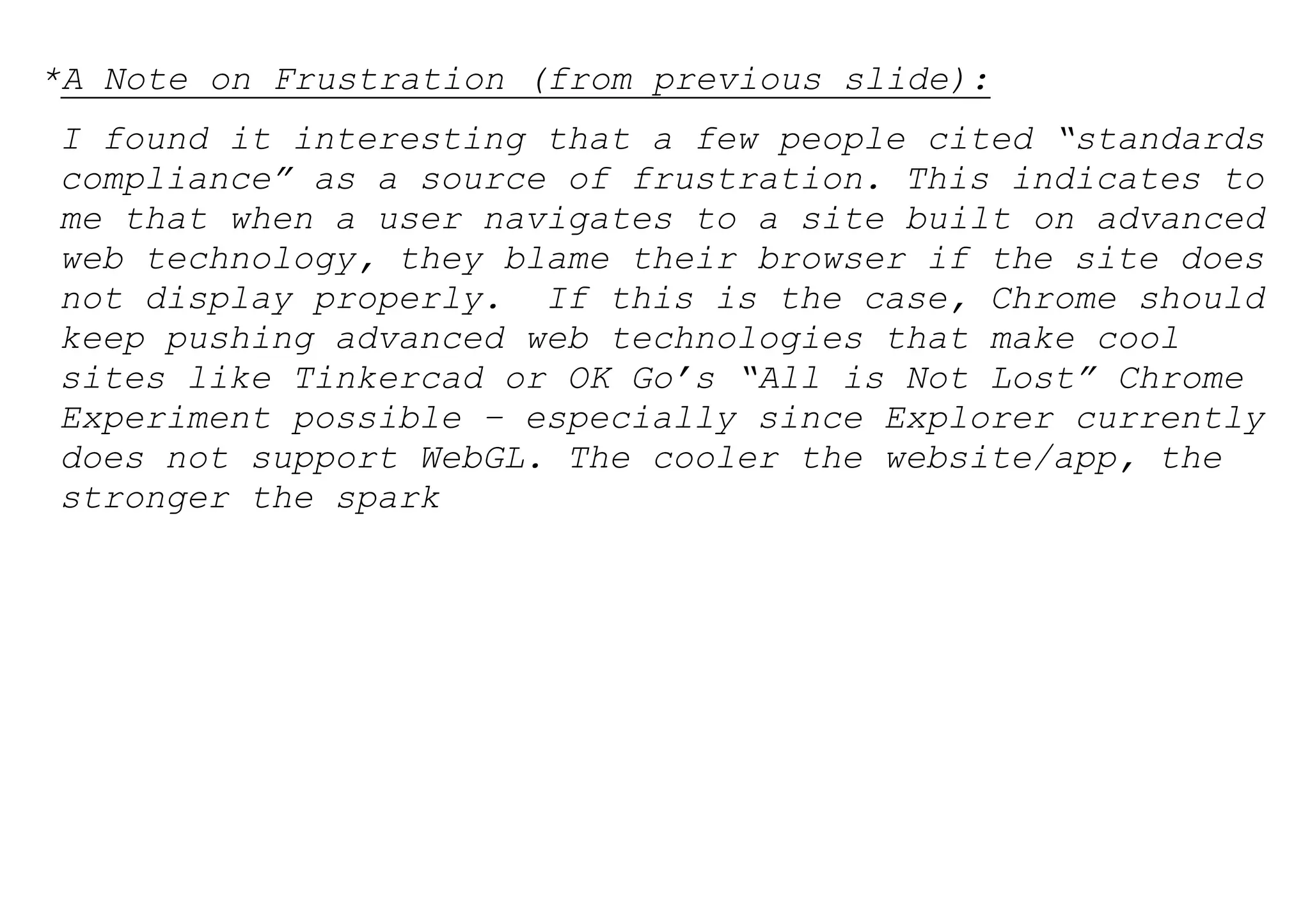 *A Note on Frustration (from previous slide):
I found it interesting that a few people cited “standards
compliance” as a source of frustration. This indicates to
me that when a user navigates to a site built on advanced
web technology, they blame their browser if the site does
not display properly. If this is the case, Chrome should
keep pushing advanced web technologies that make cool
sites like Tinkercad or OK Go’s “All is Not Lost” Chrome
Experiment possible – especially since Explorer currently
does not support WebGL. The cooler the website/app, the
stronger the spark
 