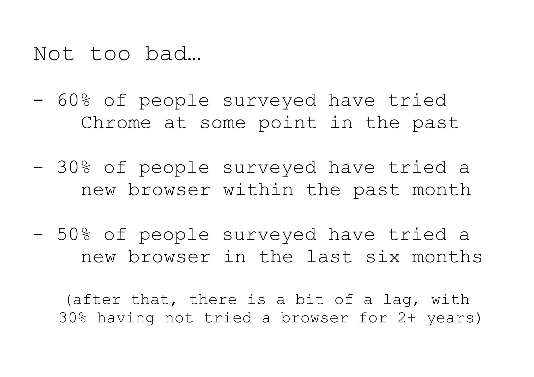 Not too bad…
- 60% of people surveyed have tried
    Chrome at some point in the past

- 30% of people surveyed have tried a
    new browser within the past month

- 50% of people surveyed have tried a
    new browser in the last six months

   (after that, there is a bit of a lag, with
  30% having not tried a browser for 2+ years)
 