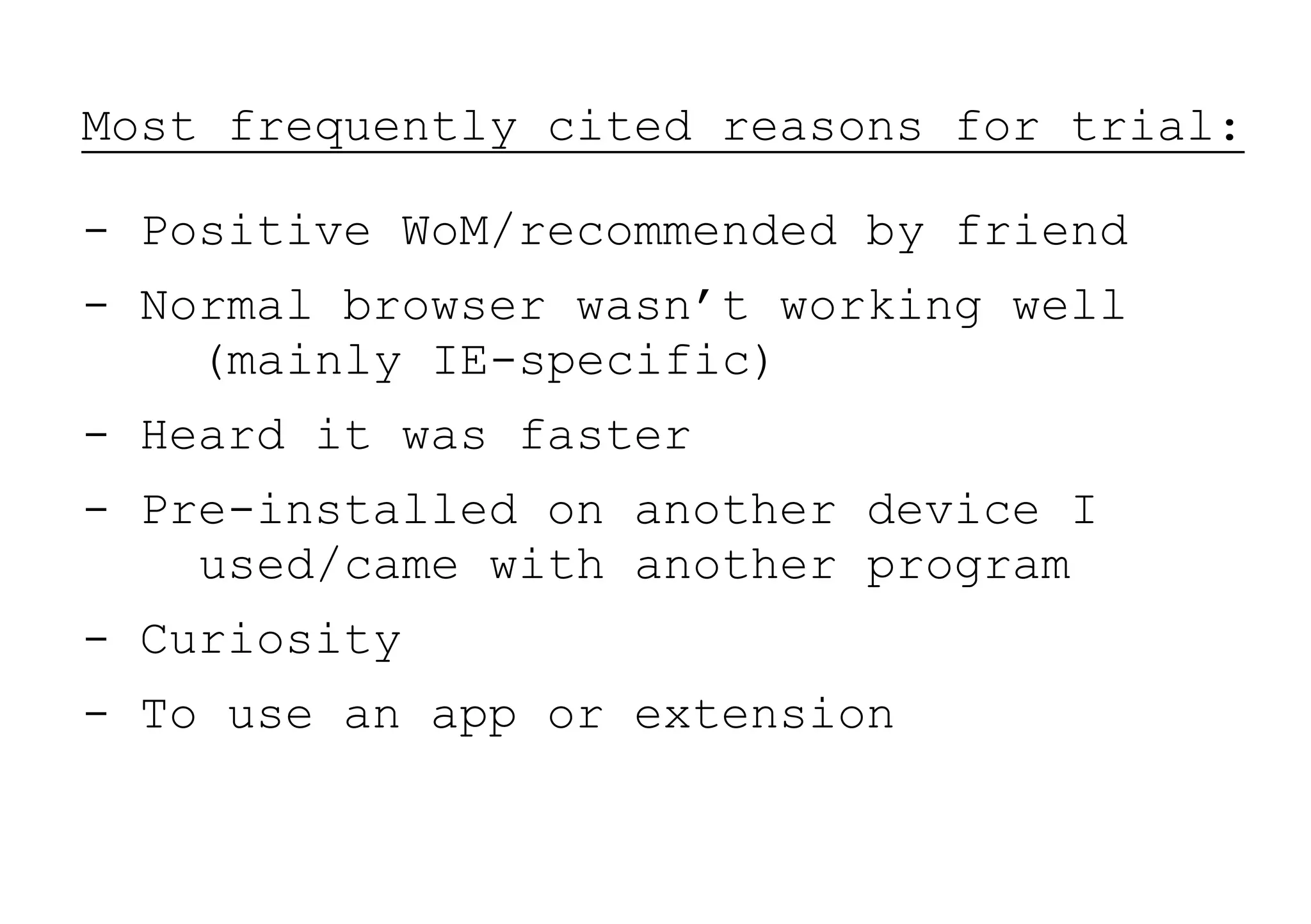 Most frequently cited reasons for trial:

- Positive WoM/recommended by friend
- Normal browser wasn’t working well
    (mainly IE-specific)
- Heard it was faster
- Pre-installed on another device I
    used/came with another program
- Curiosity
- To use an app or extension
 