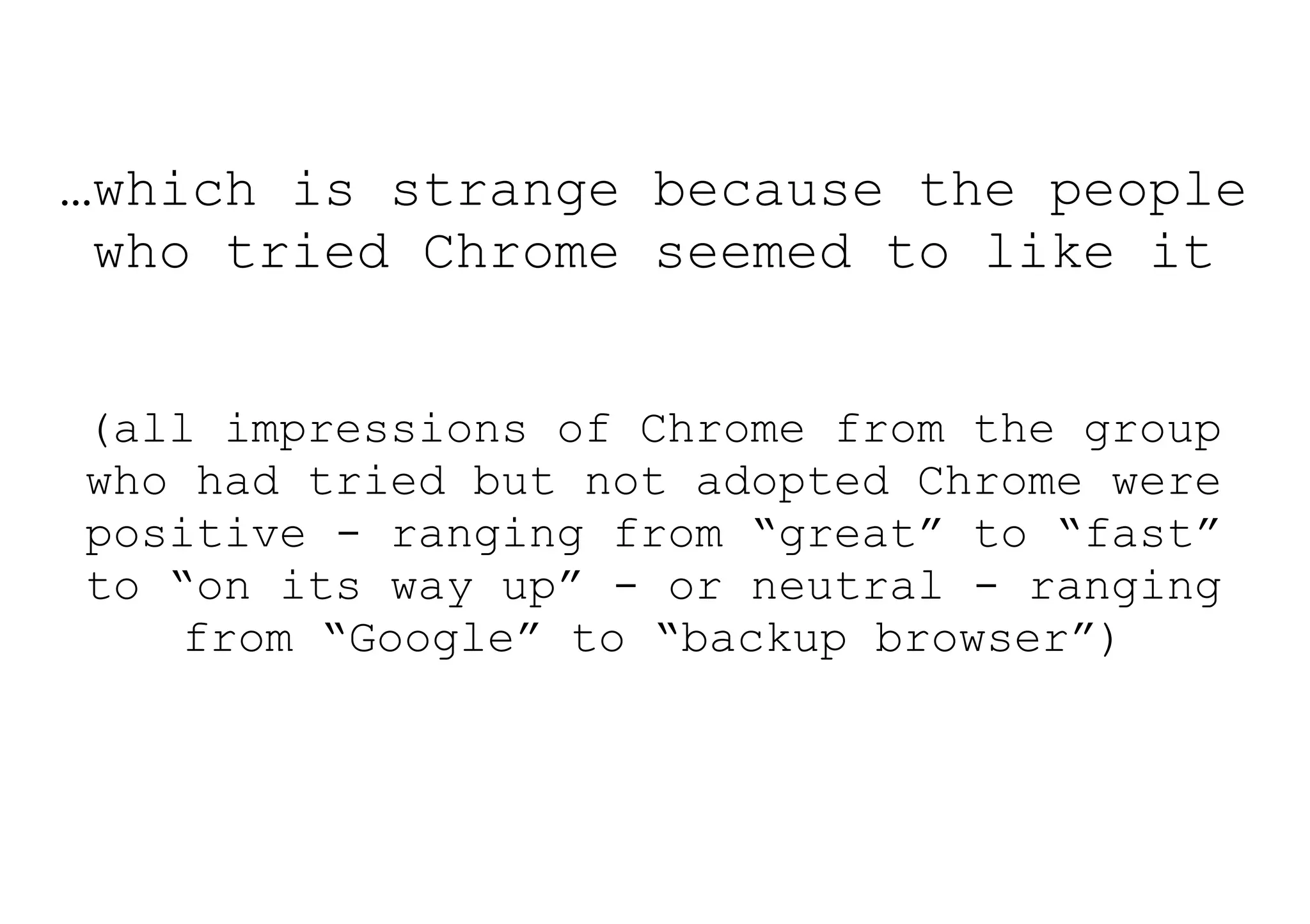 …which is strange because the people
 who tried Chrome seemed to like it


(all impressions of Chrome from the group
who had tried but not adopted Chrome were
positive - ranging from “great” to “fast”
to “on its way up” - or neutral - ranging
    from “Google” to “backup browser”)
 