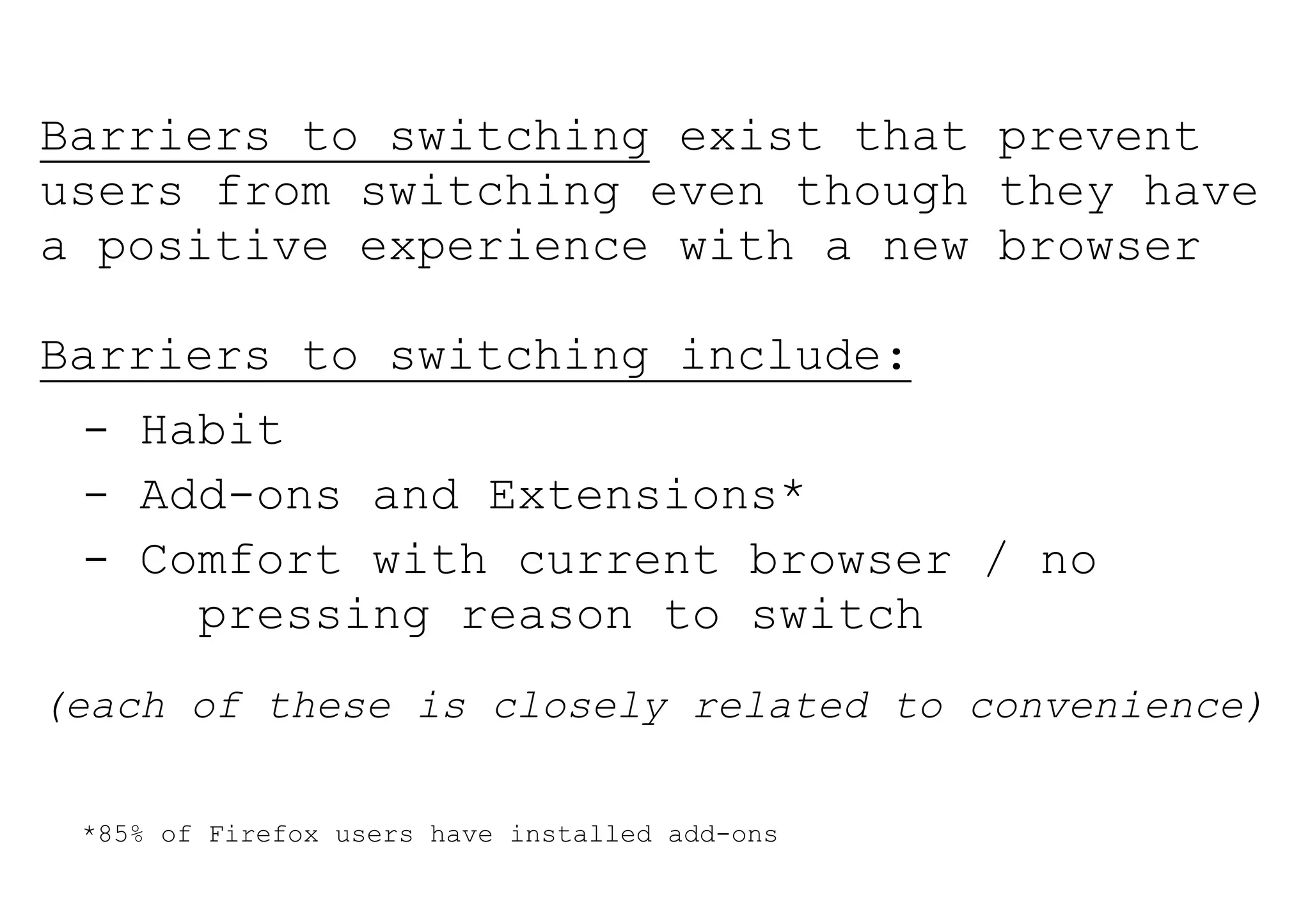 Barriers to switching exist that prevent
users from switching even though they have
a positive experience with a new browser

Barriers to switching include:
 - Habit
 - Add-ons and Extensions*
 - Comfort with current browser / no
     pressing reason to switch
(each of these is closely related to convenience)

 *85% of Firefox users have installed add-ons
 