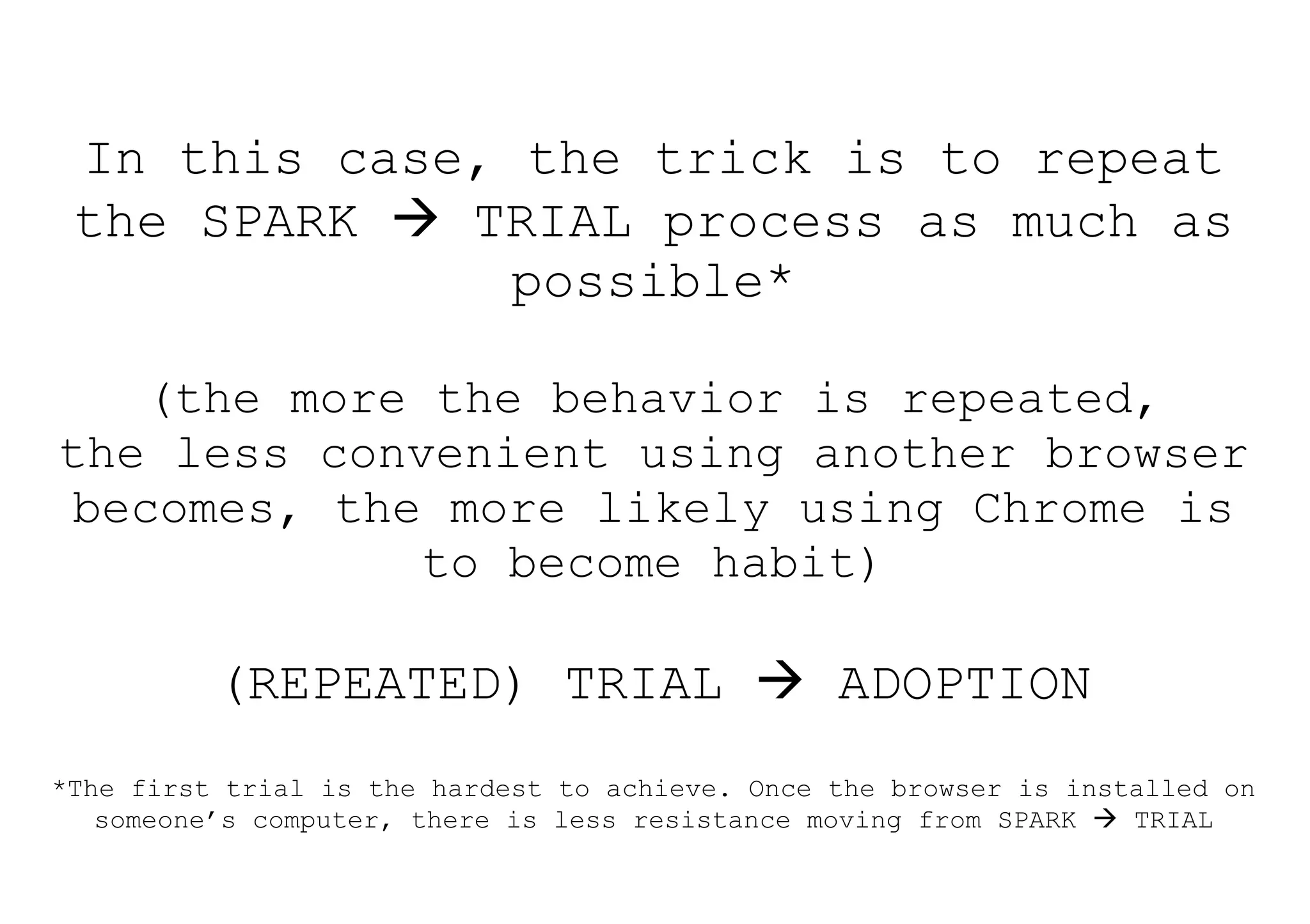 In this case, the trick is to repeat
 the SPARK  TRIAL process as much as
               possible*

    (the more the behavior is repeated,
the less convenient using another browser
 becomes, the more likely using Chrome is
              to become habit)

          (REPEATED) TRIAL  ADOPTION
*The first trial is the hardest to achieve. Once the browser is installed on
   someone’s computer, there is less resistance moving from SPARK  TRIAL
 