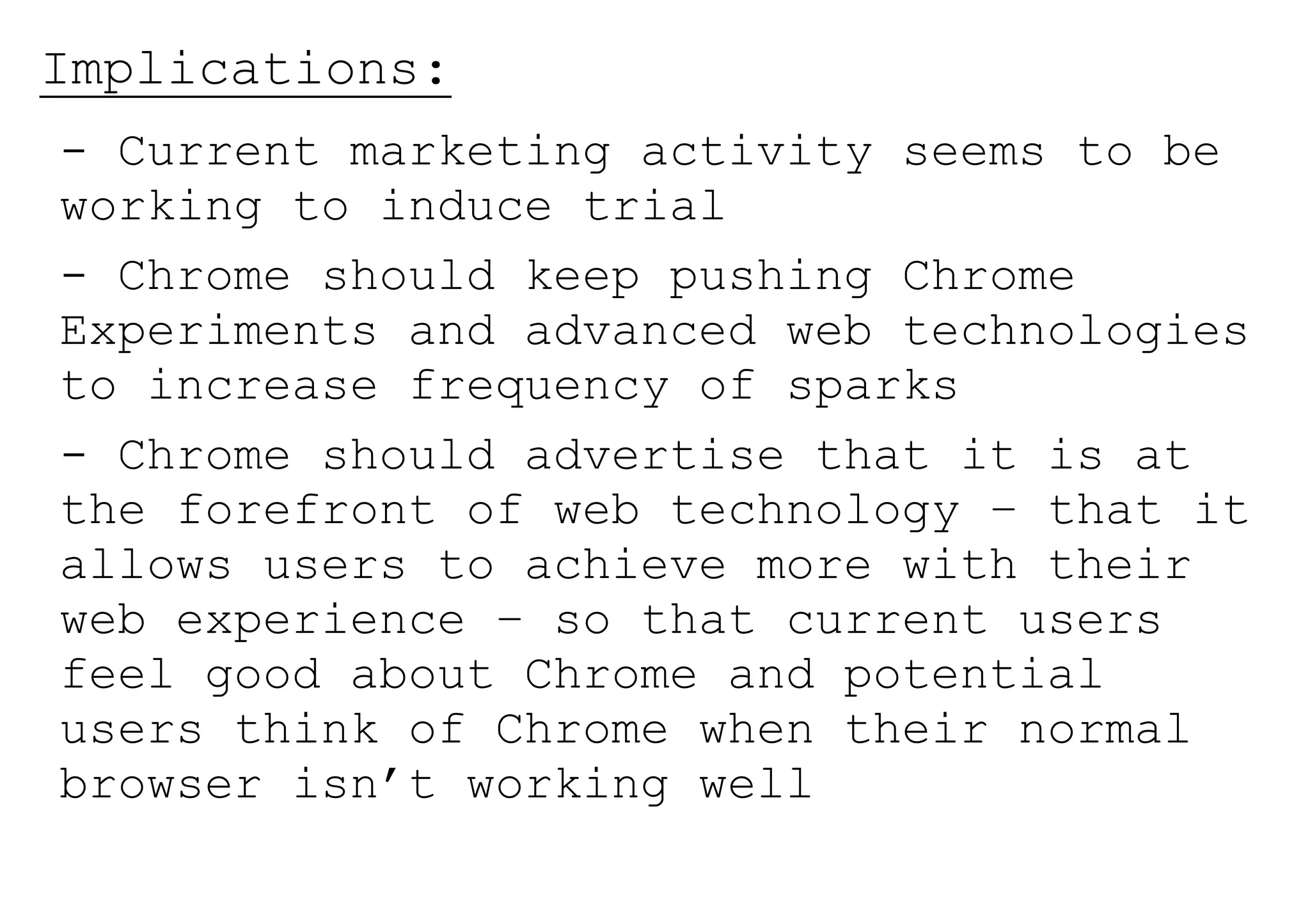 Implications:
- Current marketing activity seems to be
working to induce trial
- Chrome should keep pushing Chrome
Experiments and advanced web technologies
to increase frequency of sparks
- Chrome should advertise that it is at
the forefront of web technology – that it
allows users to achieve more with their
web experience – so that current users
feel good about Chrome and potential
users think of Chrome when their normal
browser isn’t working well
 