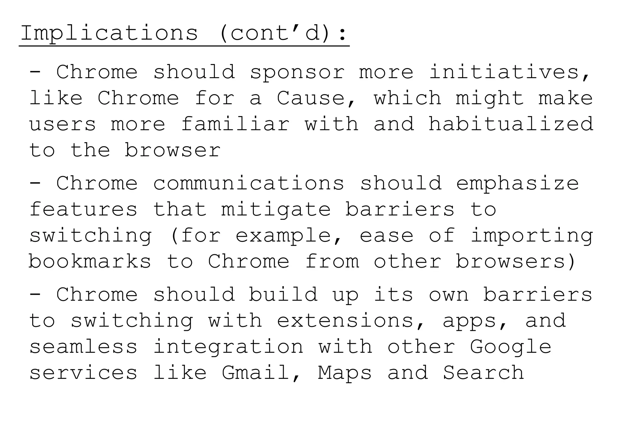 Implications (cont’d):
- Chrome should sponsor more initiatives,
like Chrome for a Cause, which might make
users more familiar with and habitualized
to the browser
- Chrome communications should emphasize
features that mitigate barriers to
switching (for example, ease of importing
bookmarks to Chrome from other browsers)
- Chrome should build up its own barriers
to switching with extensions, apps, and
seamless integration with other Google
services like Gmail, Maps and Search
 