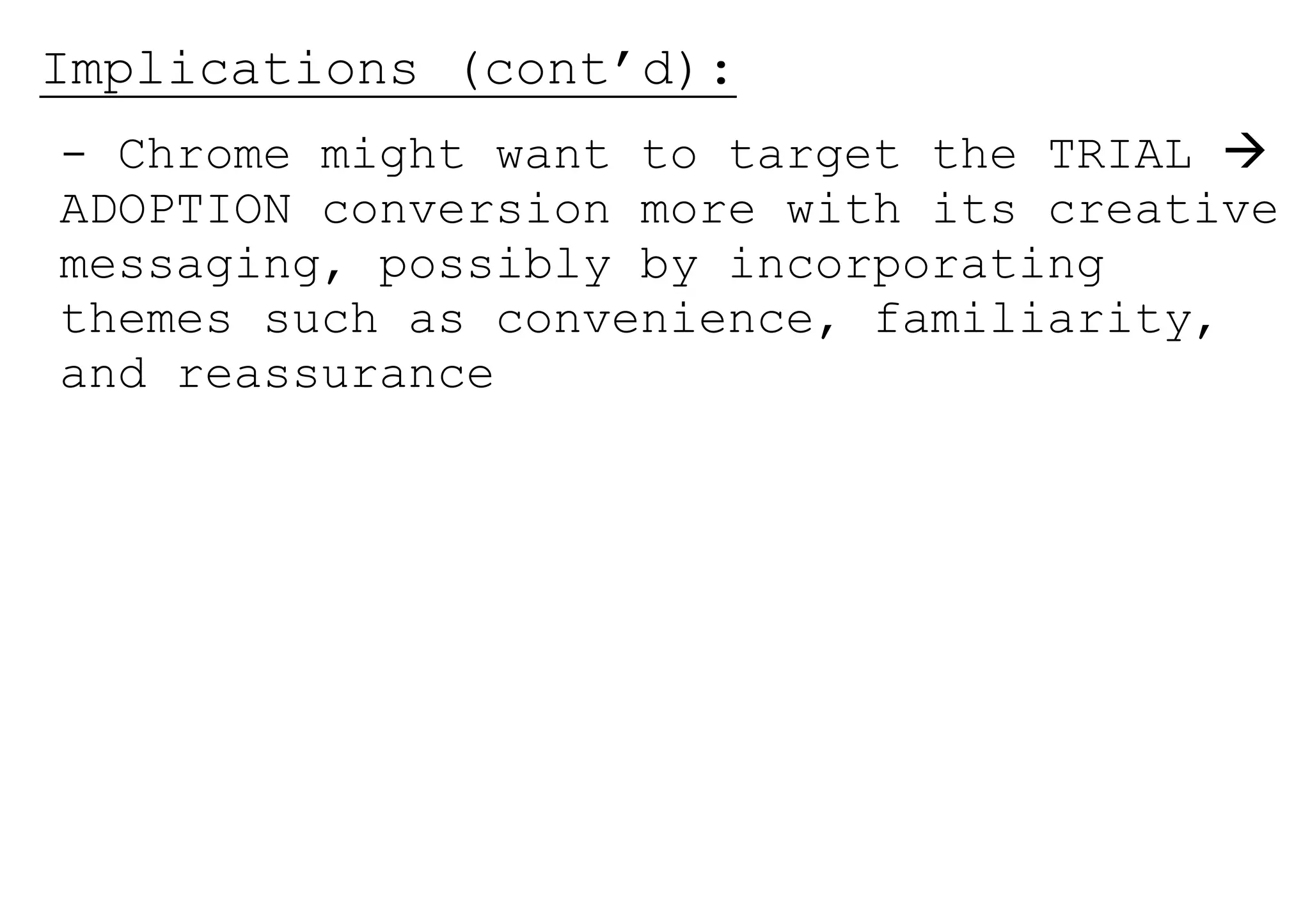 Implications (cont’d):
- Chrome might want to target the TRIAL 
ADOPTION conversion more with its creative
messaging, possibly by incorporating
themes such as convenience, familiarity,
and reassurance
 