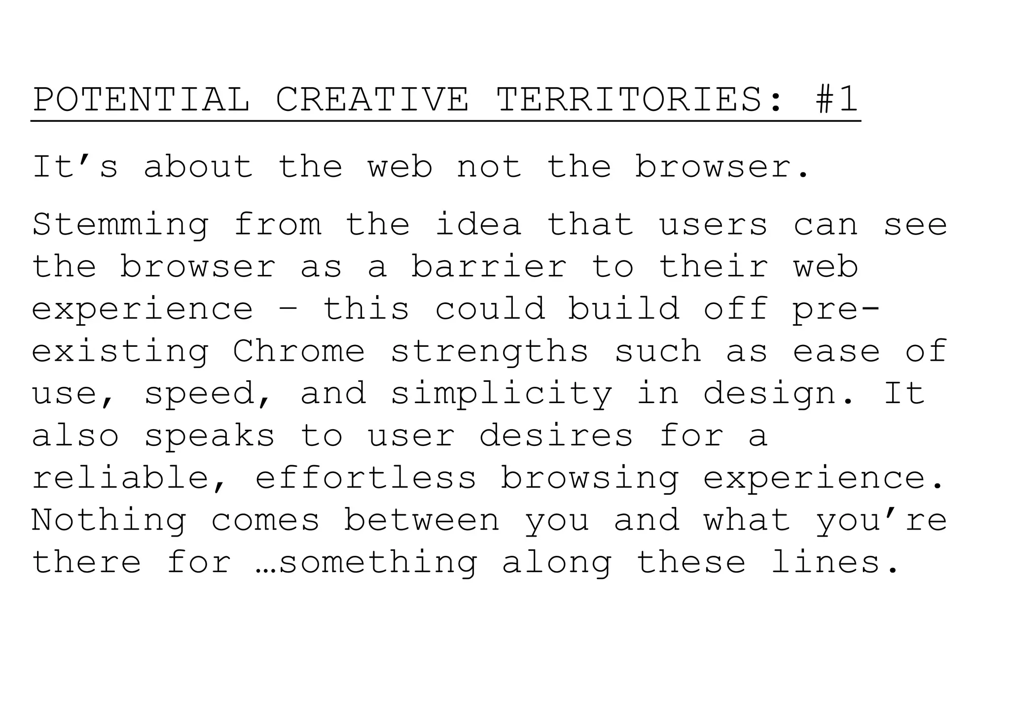 POTENTIAL CREATIVE TERRITORIES: #1
It’s about the web not the browser.
Stemming from the idea that users can see
the browser as a barrier to their web
experience – this could build off pre-
existing Chrome strengths such as ease of
use, speed, and simplicity in design. It
also speaks to user desires for a
reliable, effortless browsing experience.
Nothing comes between you and what you’re
there for …something along these lines.
 