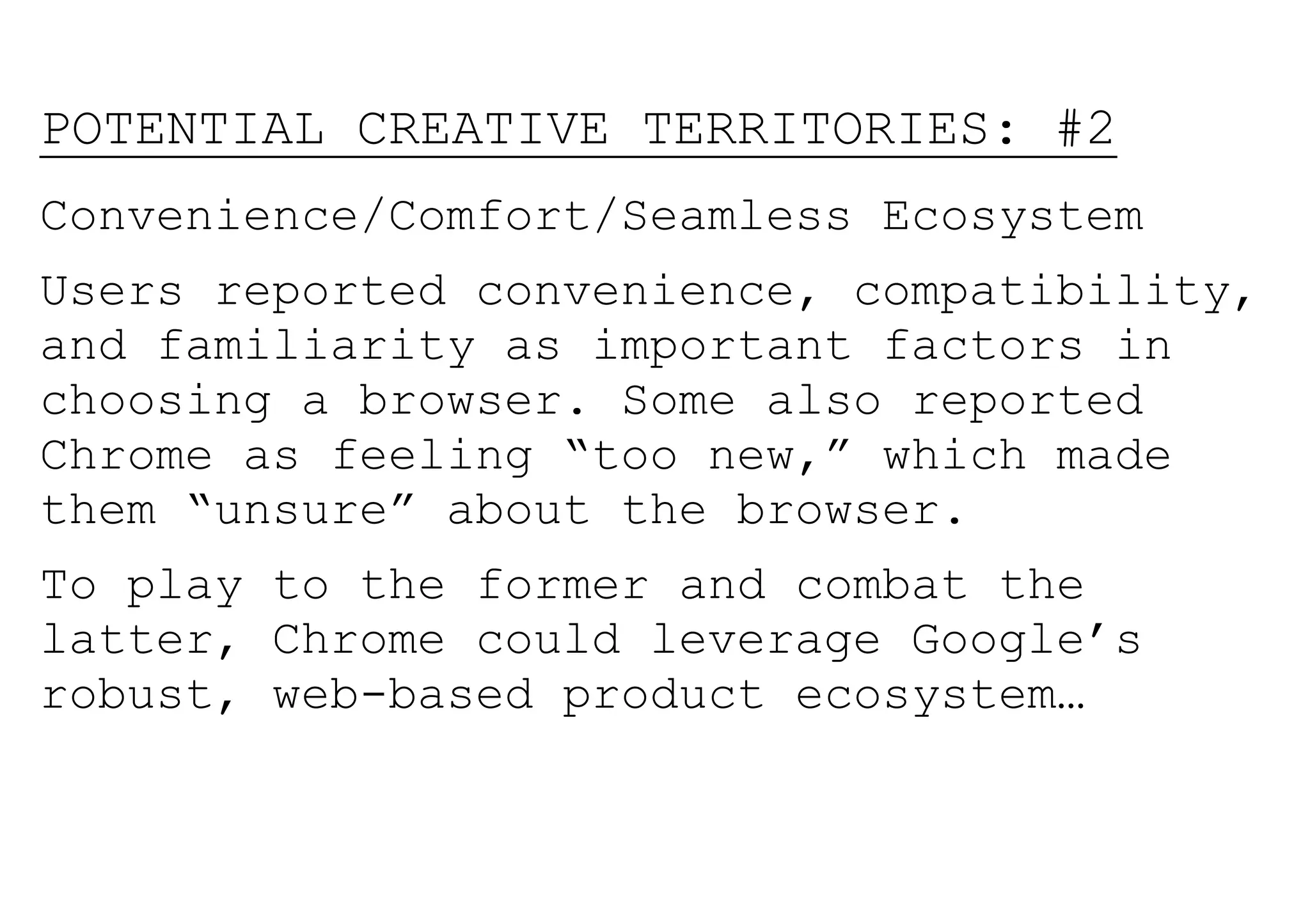 POTENTIAL CREATIVE TERRITORIES: #2
Convenience/Comfort/Seamless Ecosystem
Users reported convenience, compatibility,
and familiarity as important factors in
choosing a browser. Some also reported
Chrome as feeling “too new,” which made
them “unsure” about the browser.
To play to the former and combat the
latter, Chrome could leverage Google’s
robust, web-based product ecosystem…
 