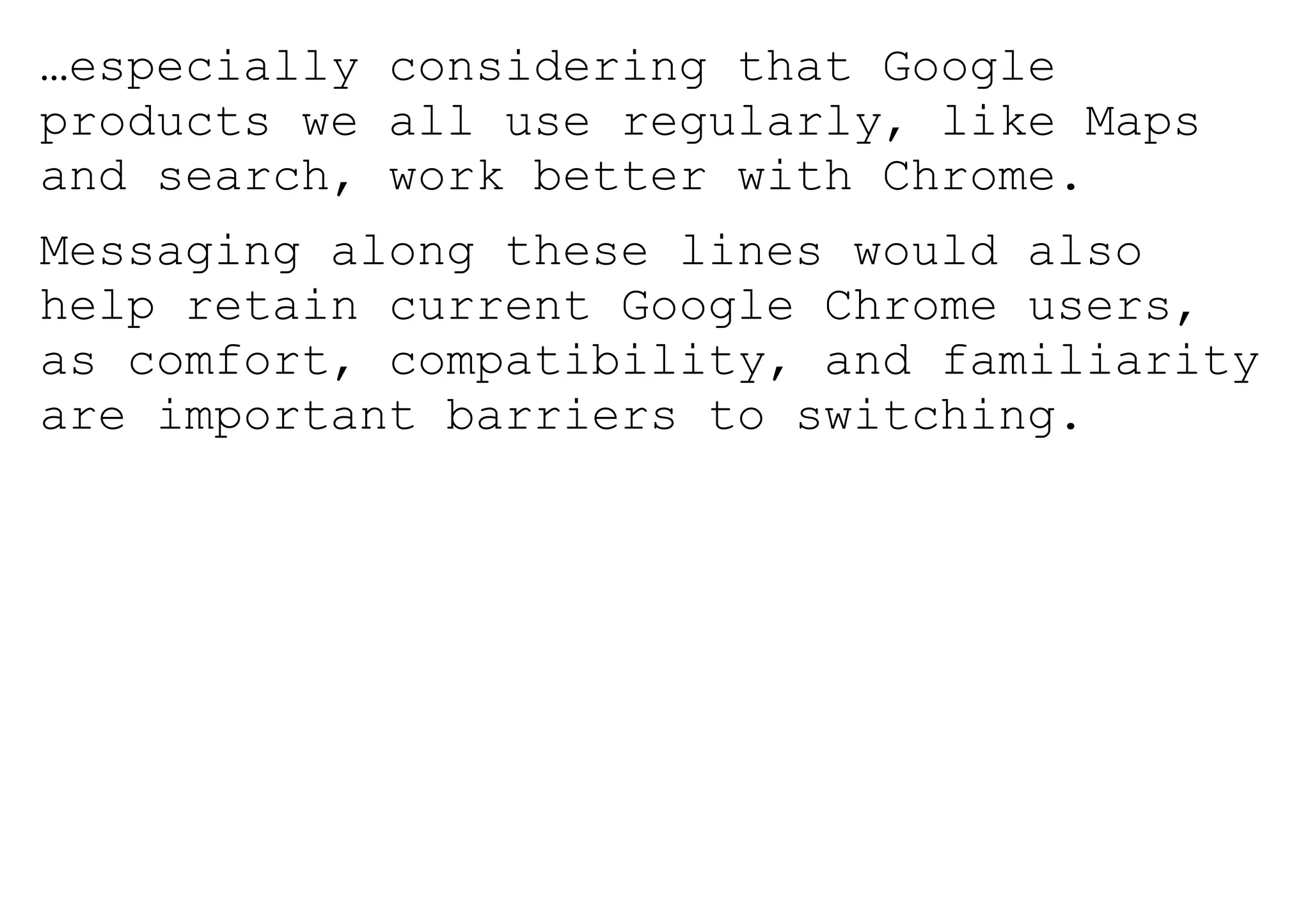 …especially considering that Google
products we all use regularly, like Maps
and search, work better with Chrome.
Messaging along these lines would also
help retain current Google Chrome users,
as comfort, compatibility, and familiarity
are important barriers to switching.
 
