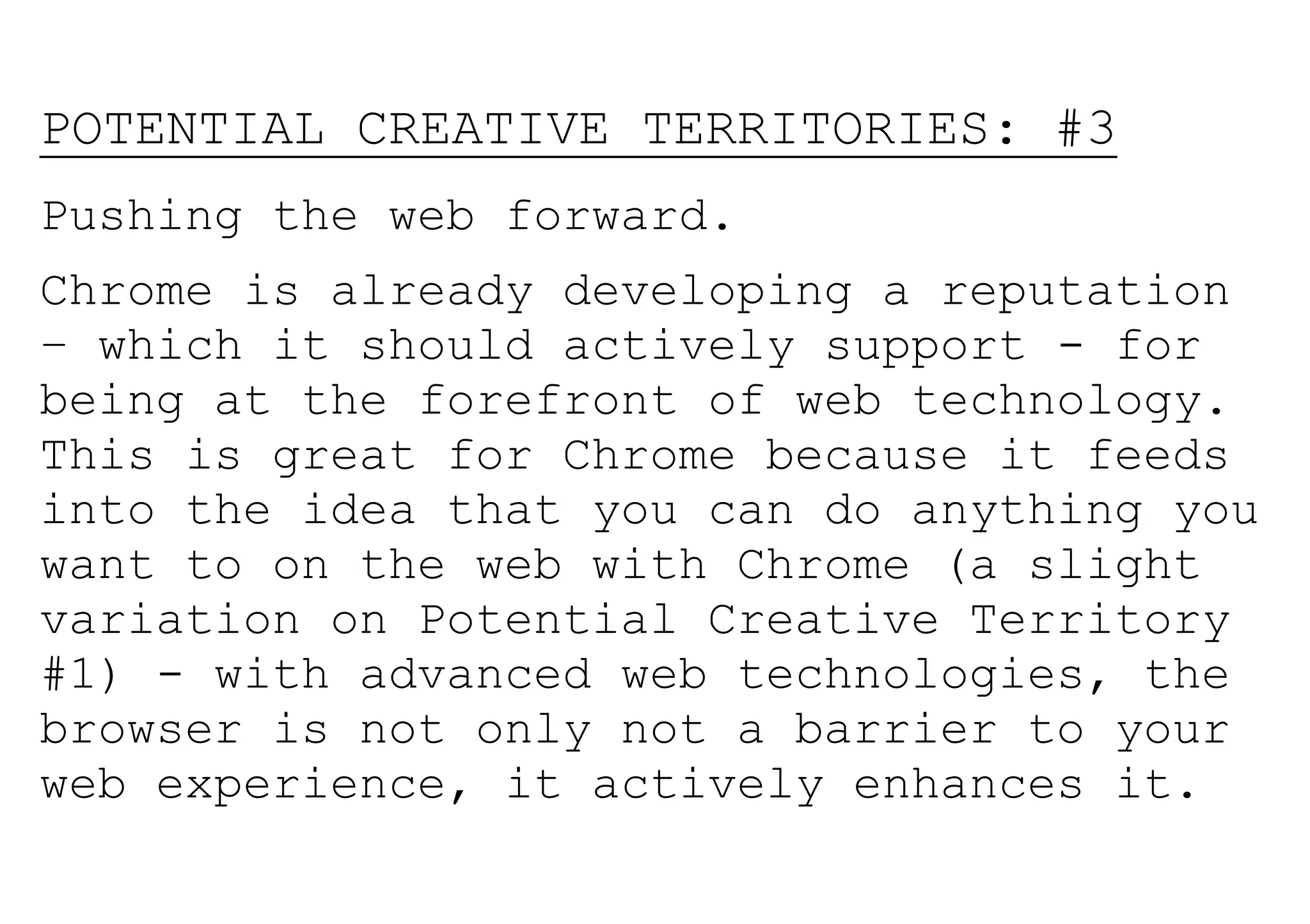 POTENTIAL CREATIVE TERRITORIES: #3
Pushing the web forward.
Chrome is already developing a reputation
– which it should actively support - for
being at the forefront of web technology.
This is great for Chrome because it feeds
into the idea that you can do anything you
want to on the web with Chrome (a slight
variation on Potential Creative Territory
#1) - with advanced web technologies, the
browser is not only not a barrier to your
web experience, it actively enhances it.
 