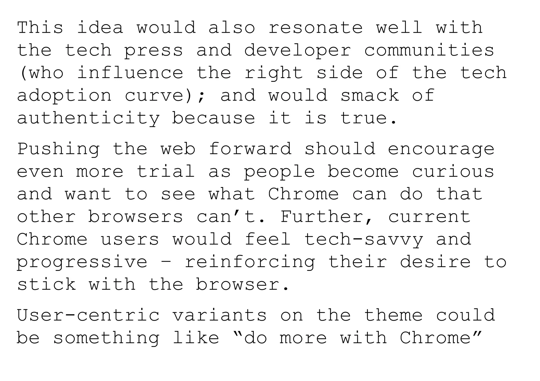This idea would also resonate well with
the tech press and developer communities
(who influence the right side of the tech
adoption curve); and would smack of
authenticity because it is true.
Pushing the web forward should encourage
even more trial as people become curious
and want to see what Chrome can do that
other browsers can’t. Further, current
Chrome users would feel tech-savvy and
progressive – reinforcing their desire to
stick with the browser.
User-centric variants on the theme could
be something like “do more with Chrome”
 
