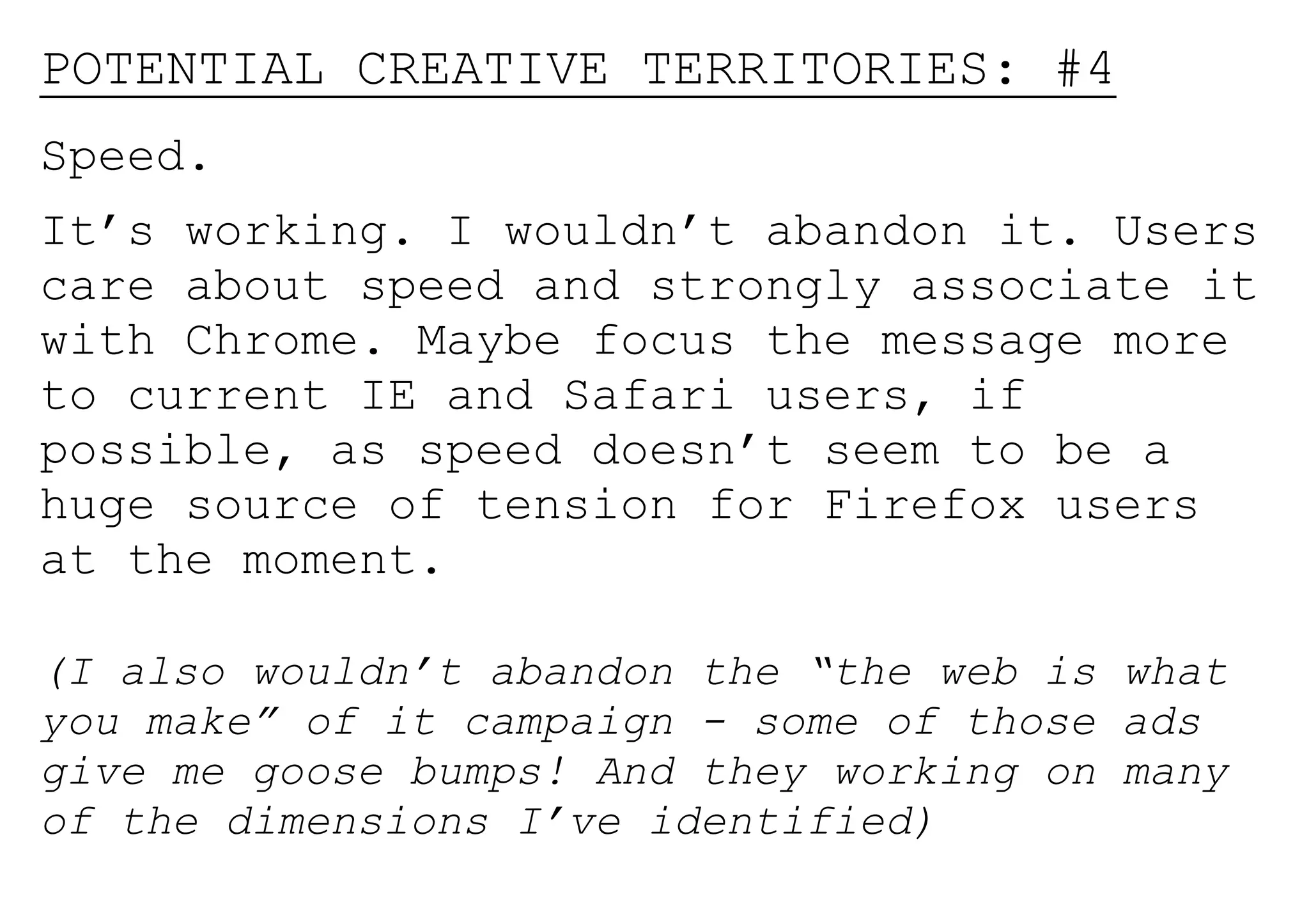 POTENTIAL CREATIVE TERRITORIES: #4
Speed.
It’s working. I wouldn’t abandon it. Users
care about speed and strongly associate it
with Chrome. Maybe focus the message more
to current IE and Safari users, if
possible, as speed doesn’t seem to be a
huge source of tension for Firefox users
at the moment.

(I also wouldn’t abandon the “the web is what
you make” of it campaign - some of those ads
give me goose bumps! And they working on many
of the dimensions I’ve identified)
 