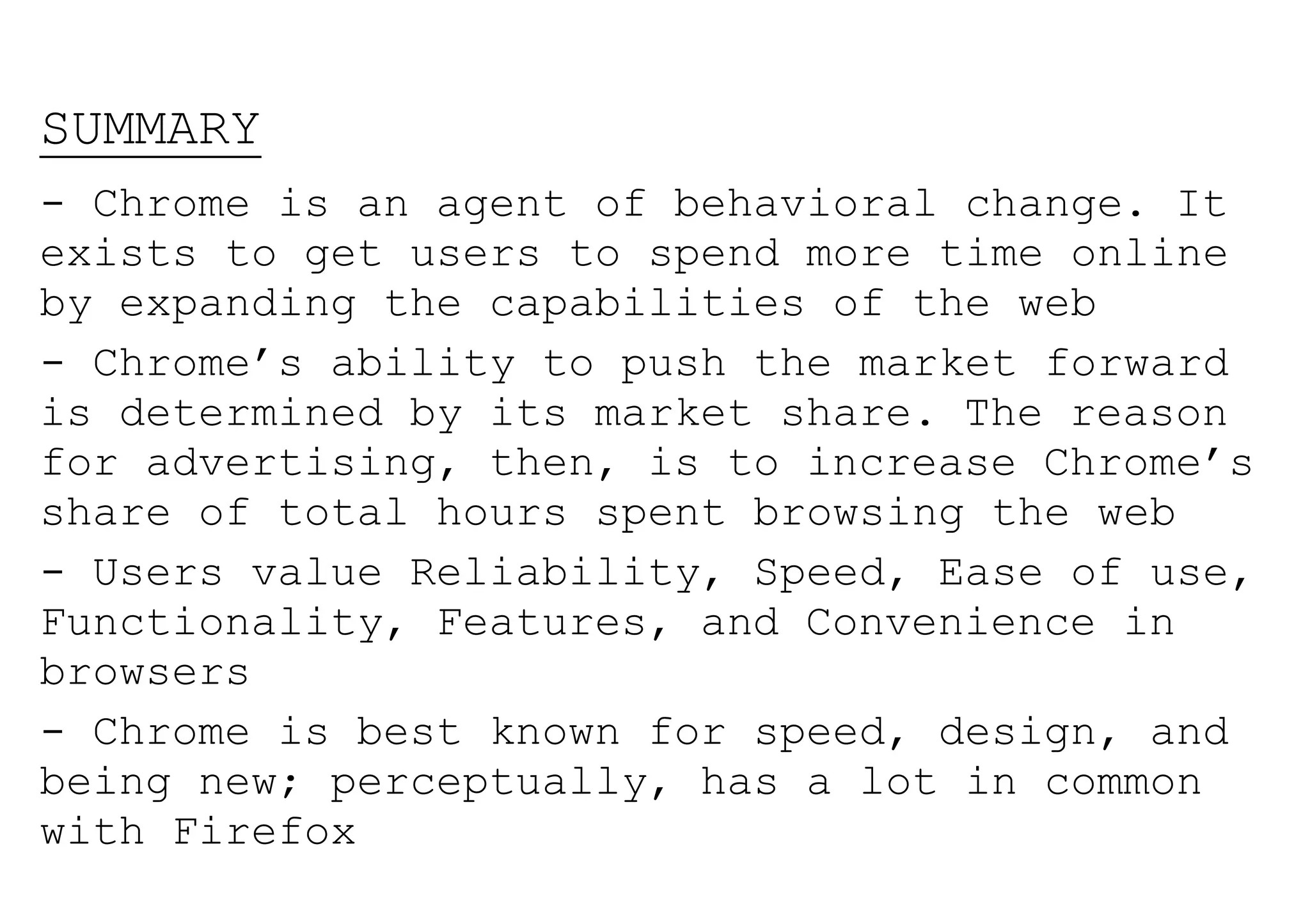 SUMMARY
- Chrome is an agent of behavioral change. It
exists to get users to spend more time online
by expanding the capabilities of the web
- Chrome’s ability to push the market forward
is determined by its market share. The reason
for advertising, then, is to increase Chrome’s
share of total hours spent browsing the web
- Users value Reliability, Speed, Ease of use,
Functionality, Features, and Convenience in
browsers
- Chrome is best known for speed, design, and
being new; perceptually, has a lot in common
with Firefox
 