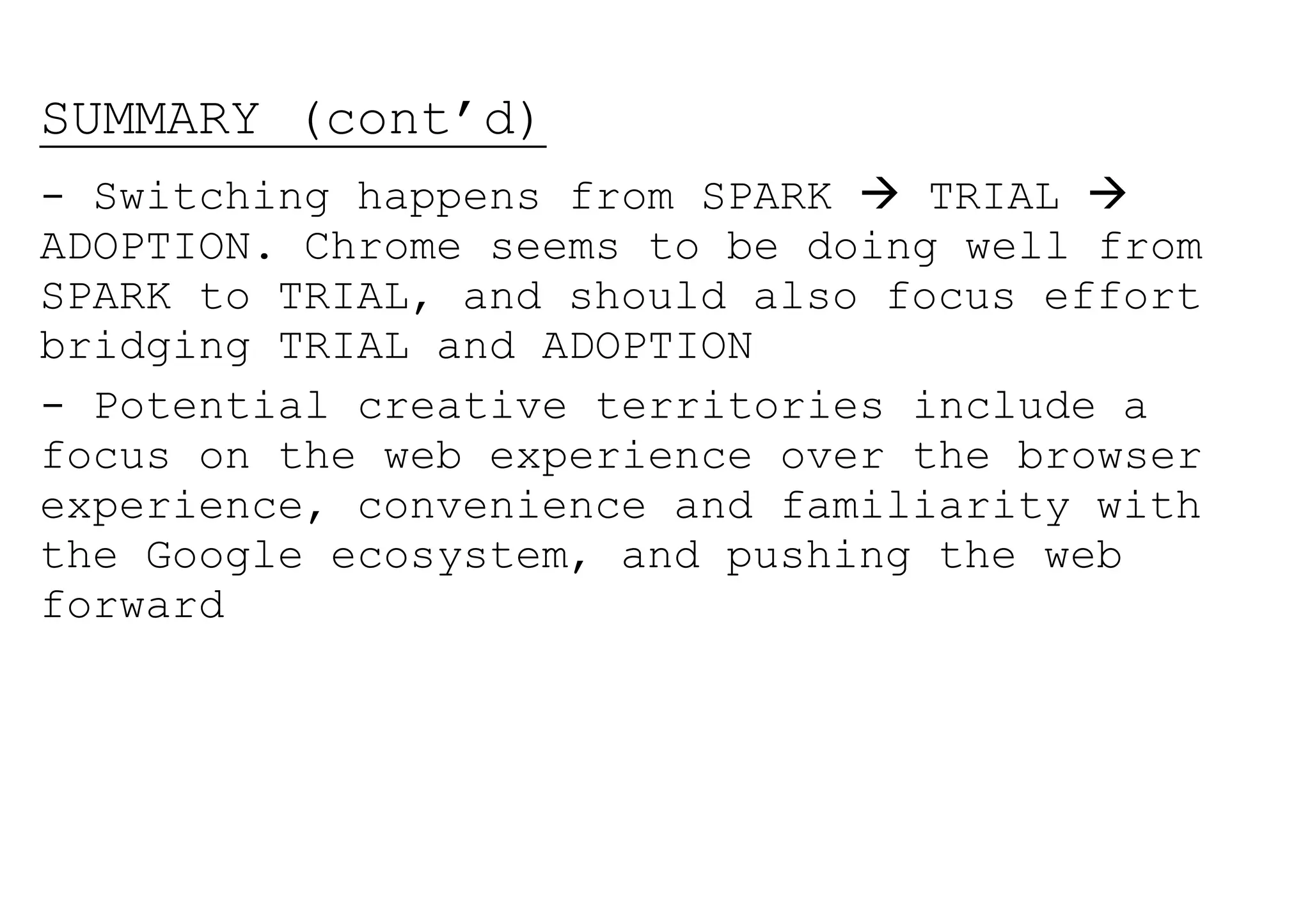 SUMMARY (cont’d)
- Switching happens from SPARK  TRIAL 
ADOPTION. Chrome seems to be doing well from
SPARK to TRIAL, and should also focus effort
bridging TRIAL and ADOPTION
- Potential creative territories include a
focus on the web experience over the browser
experience, convenience and familiarity with
the Google ecosystem, and pushing the web
forward
 