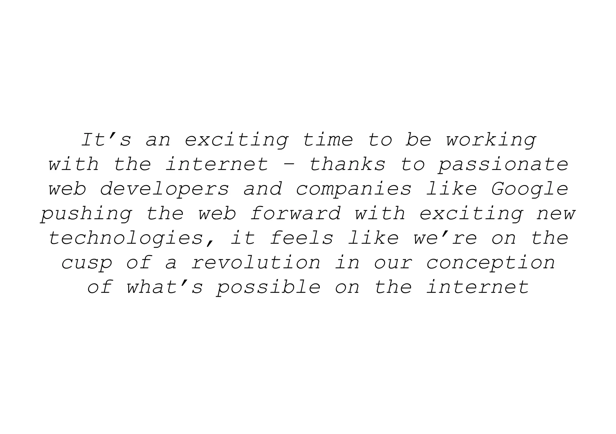 It’s an exciting time to be working
 with the internet – thanks to passionate
 web developers and companies like Google
pushing the web forward with exciting new
 technologies, it feels like we’re on the
  cusp of a revolution in our conception
     of what’s possible on the internet
 