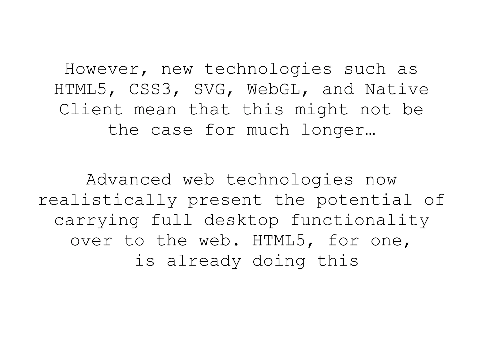 However, new technologies such as
 HTML5, CSS3, SVG, WebGL, and Native
  Client mean that this might not be
       the case for much longer…

      Advanced web technologies now
realistically present the potential of
  carrying full desktop functionality
    over to the web. HTML5, for one,
           is already doing this
 