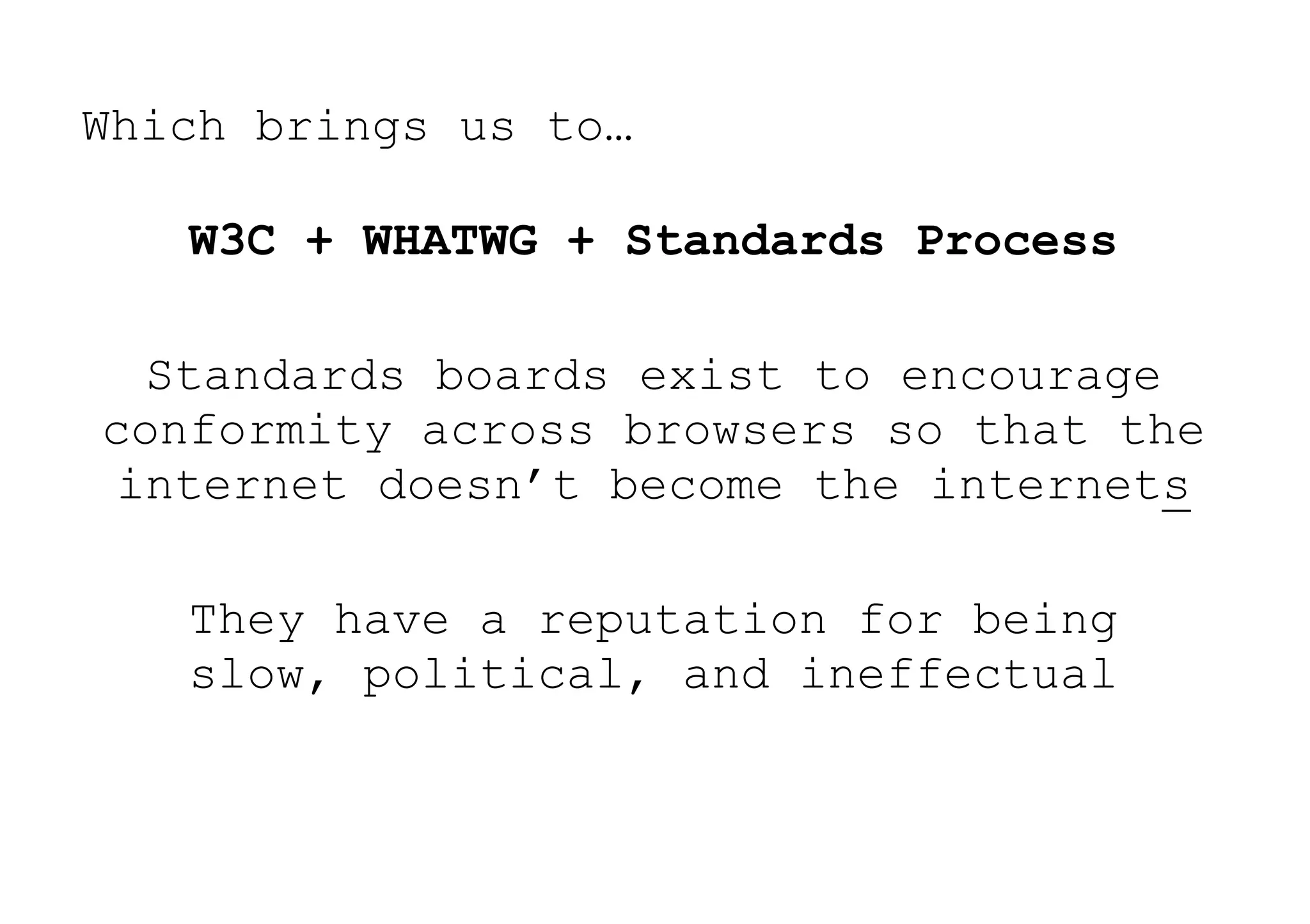 Which brings us to…

   W3C + WHATWG + Standards Process

  Standards boards exist to encourage
conformity across browsers so that the
 internet doesn’t become the internets

   They have a reputation for being
   slow, political, and ineffectual
 
