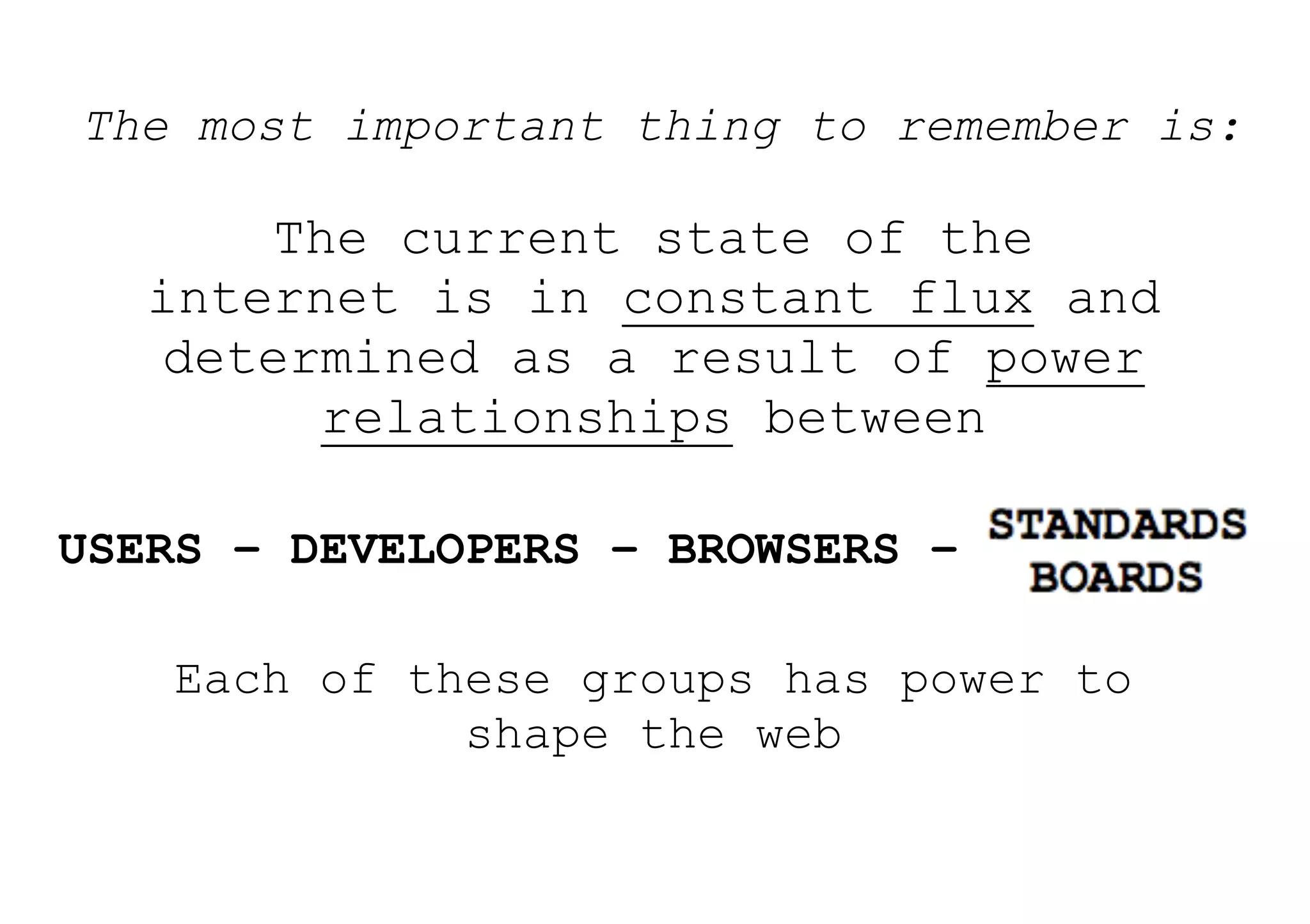 The most important thing to remember is:

        The current state of the
   internet is in constant flux and
    determined as a result of power
          relationships between

USERS – DEVELOPERS – BROWSERS – STANDARDS

    Each of these groups has power to
              shape the web
 