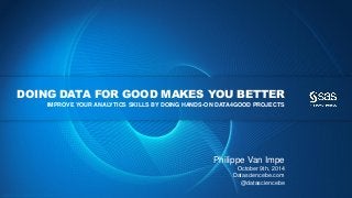 Copyright © 2013, SAS Institute Inc. All rights reserv ed.
DOING DATA FOR GOOD MAKES YOU BETTER
IMPROVE YOUR ANALYTICS SKILLS BY DOING HANDS-ON DATA4GOOD PROJECTS
Philippe Van Impe
October 9th, 2014
Datasciencebe.com
@datasciencebe
 