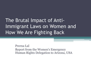 The Brutal Impact of AntiImmigrant Laws on Women and
How We Are Fighting Back
Prerna Lal
Report from the Women’s Emergency
Human Rights Delegation to Arizona, USA

 