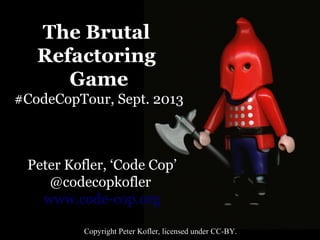 The Brutal
Refactoring
Game
#CodeCopTour, Sept. 2013

Peter Kofler, ‘Code Cop’
@codecopkofler
www.code-cop.org
Copyright Peter Kofler, licensed under CC-BY.

 