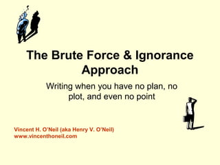 The Brute Force & Ignorance
Approach
Writing when you have no plan, no
plot, and even no point
Vincent H. O’Neil (aka Henry V. O’Neil)
www.vincenthoneil.com
 