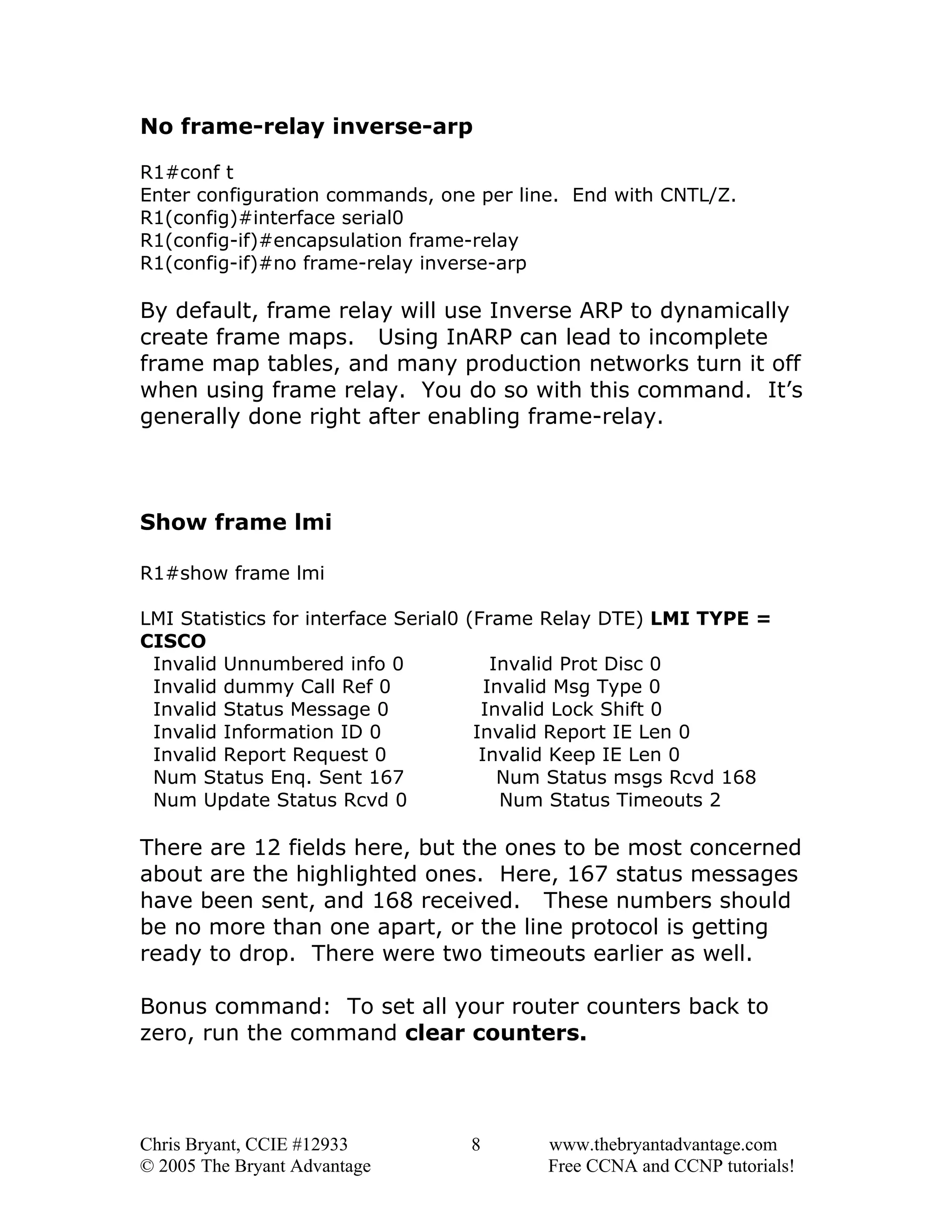 No frame-relay inverse-arp
R1#conf t
Enter configuration commands, one per line. End with CNTL/Z.
R1(config)#interface serial0
R1(config-if)#encapsulation frame-relay
R1(config-if)#no frame-relay inverse-arp

By default, frame relay will use Inverse ARP to dynamically
create frame maps. Using InARP can lead to incomplete
frame map tables, and many production networks turn it off
when using frame relay. You do so with this command. It’s
generally done right after enabling frame-relay.

Show frame lmi
R1#show frame lmi
LMI Statistics for interface Serial0 (Frame Relay DTE) LMI TYPE =
CISCO
Invalid Unnumbered info 0
Invalid Prot Disc 0
Invalid dummy Call Ref 0
Invalid Msg Type 0
Invalid Status Message 0
Invalid Lock Shift 0
Invalid Information ID 0
Invalid Report IE Len 0
Invalid Report Request 0
Invalid Keep IE Len 0
Num Status Enq. Sent 167
Num Status msgs Rcvd 168
Num Update Status Rcvd 0
Num Status Timeouts 2

There are 12 fields here, but the ones to be most concerned
about are the highlighted ones. Here, 167 status messages
have been sent, and 168 received. These numbers should
be no more than one apart, or the line protocol is getting
ready to drop. There were two timeouts earlier as well.
Bonus command: To set all your router counters back to
zero, run the command clear counters.

Chris Bryant, CCIE #12933
© 2005 The Bryant Advantage

8

www.thebryantadvantage.com
Free CCNA and CCNP tutorials!

 