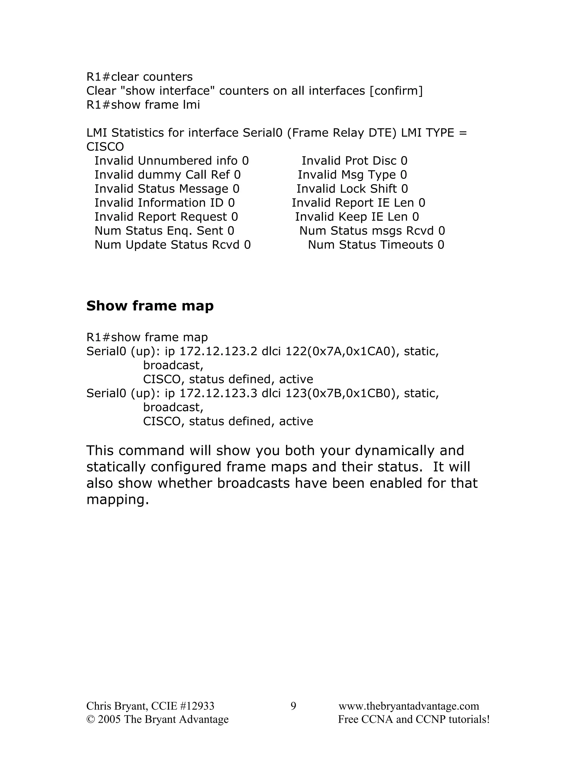 R1#clear counters
Clear "show interface" counters on all interfaces [confirm]
R1#show frame lmi
LMI Statistics for interface Serial0 (Frame Relay DTE) LMI TYPE =
CISCO
Invalid Unnumbered info 0
Invalid Prot Disc 0
Invalid dummy Call Ref 0
Invalid Msg Type 0
Invalid Status Message 0
Invalid Lock Shift 0
Invalid Information ID 0
Invalid Report IE Len 0
Invalid Report Request 0
Invalid Keep IE Len 0
Num Status Enq. Sent 0
Num Status msgs Rcvd 0
Num Update Status Rcvd 0
Num Status Timeouts 0

Show frame map
R1#show frame map
Serial0 (up): ip 172.12.123.2 dlci 122(0x7A,0x1CA0), static,
broadcast,
CISCO, status defined, active
Serial0 (up): ip 172.12.123.3 dlci 123(0x7B,0x1CB0), static,
broadcast,
CISCO, status defined, active

This command will show you both your dynamically and
statically configured frame maps and their status. It will
also show whether broadcasts have been enabled for that
mapping.

Chris Bryant, CCIE #12933
© 2005 The Bryant Advantage

9

www.thebryantadvantage.com
Free CCNA and CCNP tutorials!

 