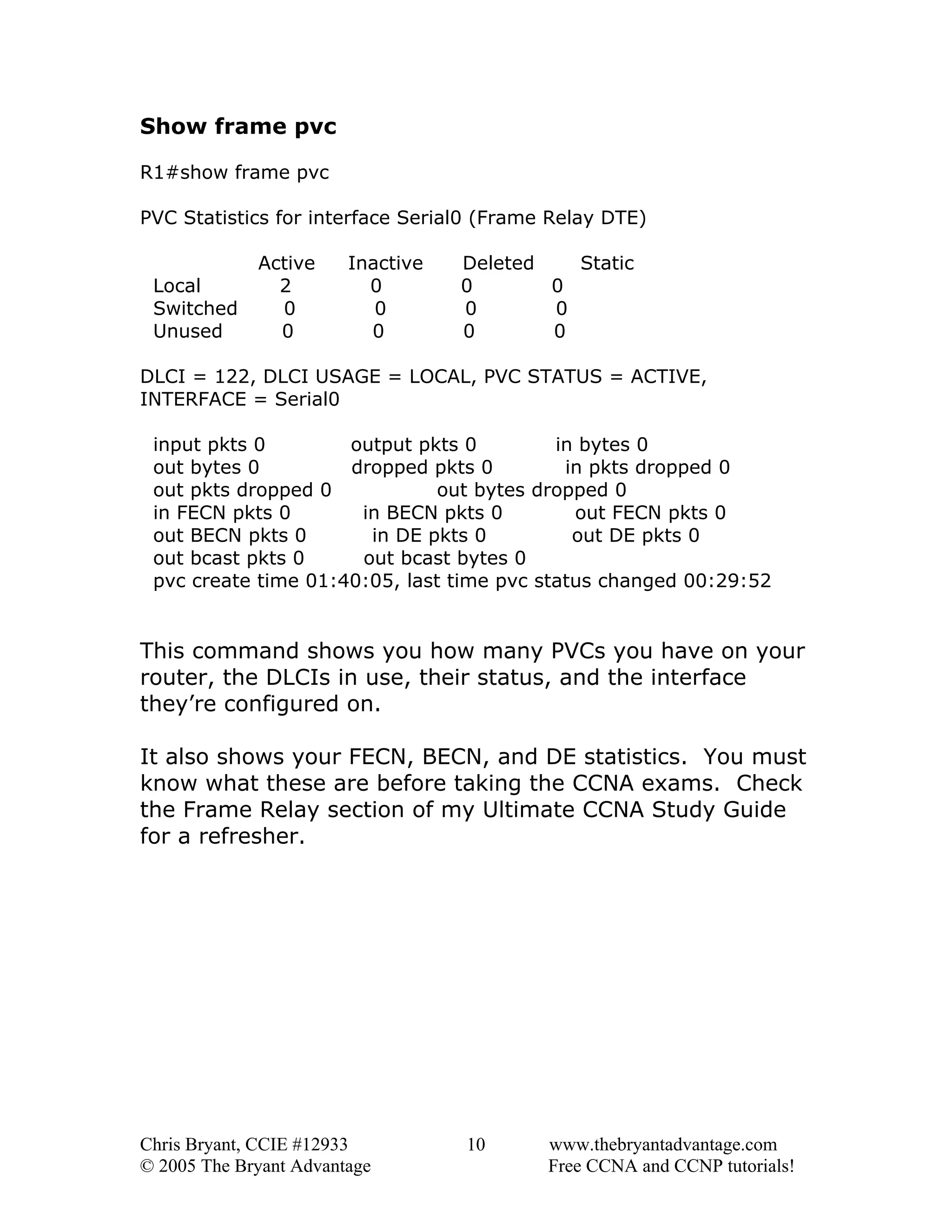 Show frame pvc
R1#show frame pvc
PVC Statistics for interface Serial0 (Frame Relay DTE)
Local
Switched
Unused

Active
2
0
0

Inactive
0
0
0

Deleted
Static
0
0
0
0
0
0

DLCI = 122, DLCI USAGE = LOCAL, PVC STATUS = ACTIVE,
INTERFACE = Serial0
input pkts 0
output pkts 0
in bytes 0
out bytes 0
dropped pkts 0
in pkts dropped 0
out pkts dropped 0
out bytes dropped 0
in FECN pkts 0
in BECN pkts 0
out FECN pkts 0
out BECN pkts 0
in DE pkts 0
out DE pkts 0
out bcast pkts 0
out bcast bytes 0
pvc create time 01:40:05, last time pvc status changed 00:29:52

This command shows you how many PVCs you have on your
router, the DLCIs in use, their status, and the interface
they’re configured on.
It also shows your FECN, BECN, and DE statistics. You must
know what these are before taking the CCNA exams. Check
the Frame Relay section of my Ultimate CCNA Study Guide
for a refresher.

Chris Bryant, CCIE #12933
© 2005 The Bryant Advantage

10

www.thebryantadvantage.com
Free CCNA and CCNP tutorials!

 