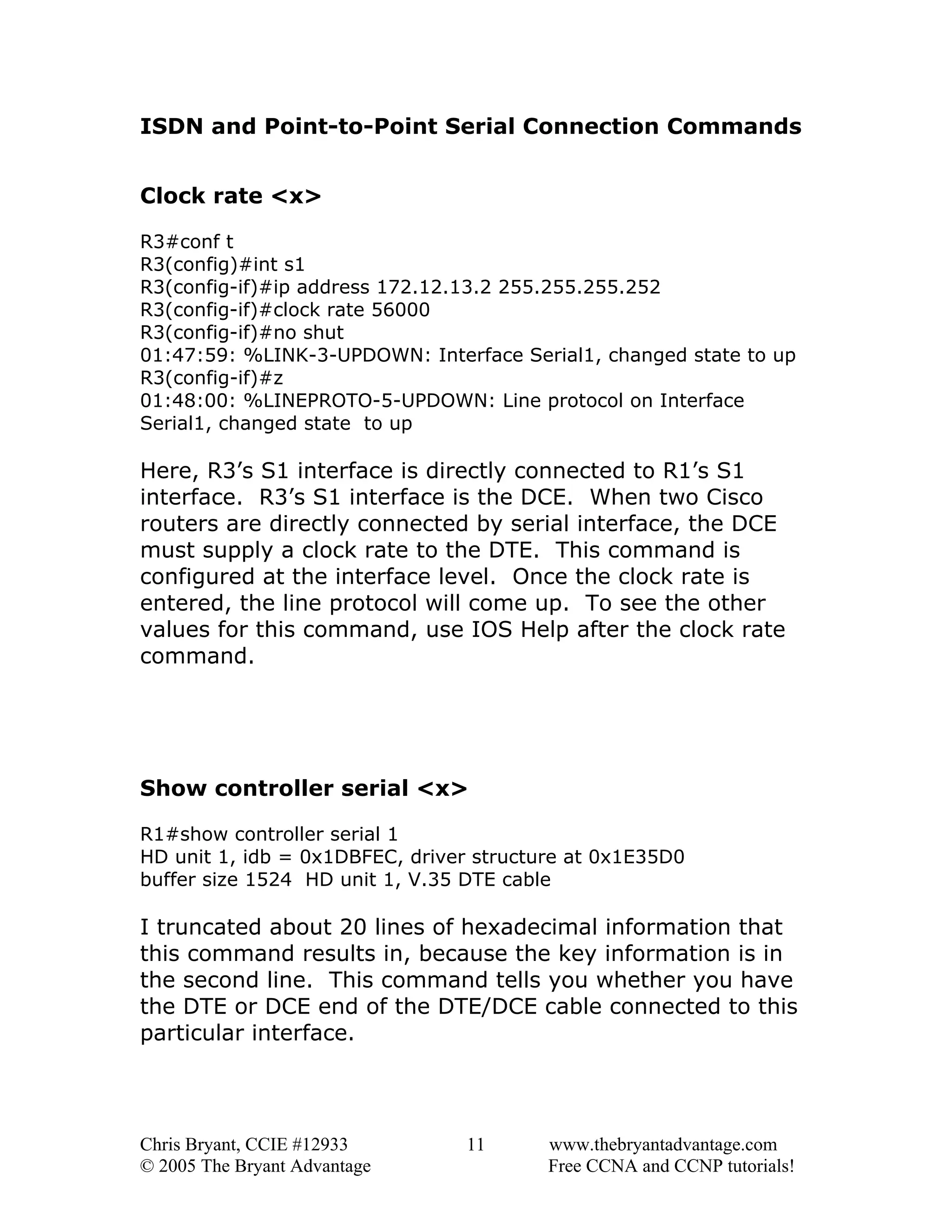 ISDN and Point-to-Point Serial Connection Commands
Clock rate <x>
R3#conf t
R3(config)#int s1
R3(config-if)#ip address 172.12.13.2 255.255.255.252
R3(config-if)#clock rate 56000
R3(config-if)#no shut
01:47:59: %LINK-3-UPDOWN: Interface Serial1, changed state to up
R3(config-if)#z
01:48:00: %LINEPROTO-5-UPDOWN: Line protocol on Interface
Serial1, changed state to up

Here, R3’s S1 interface is directly connected to R1’s S1
interface. R3’s S1 interface is the DCE. When two Cisco
routers are directly connected by serial interface, the DCE
must supply a clock rate to the DTE. This command is
configured at the interface level. Once the clock rate is
entered, the line protocol will come up. To see the other
values for this command, use IOS Help after the clock rate
command.

Show controller serial <x>
R1#show controller serial 1
HD unit 1, idb = 0x1DBFEC, driver structure at 0x1E35D0
buffer size 1524 HD unit 1, V.35 DTE cable

I truncated about 20 lines of hexadecimal information that
this command results in, because the key information is in
the second line. This command tells you whether you have
the DTE or DCE end of the DTE/DCE cable connected to this
particular interface.

Chris Bryant, CCIE #12933
© 2005 The Bryant Advantage

11

www.thebryantadvantage.com
Free CCNA and CCNP tutorials!

 