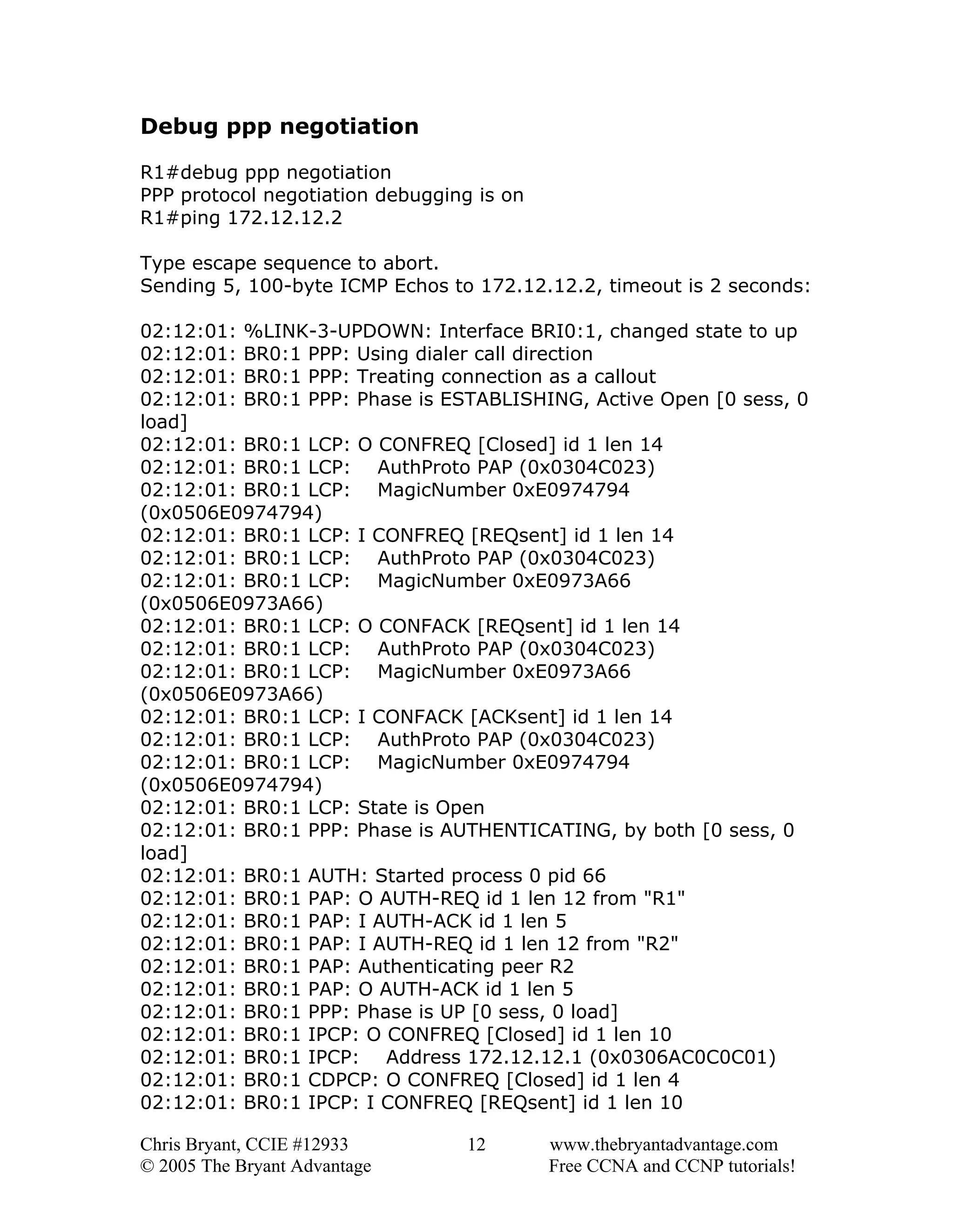 Debug ppp negotiation
R1#debug ppp negotiation
PPP protocol negotiation debugging is on
R1#ping 172.12.12.2
Type escape sequence to abort.
Sending 5, 100-byte ICMP Echos to 172.12.12.2, timeout is 2 seconds:
02:12:01: %LINK-3-UPDOWN: Interface BRI0:1, changed state to up
02:12:01: BR0:1 PPP: Using dialer call direction
02:12:01: BR0:1 PPP: Treating connection as a callout
02:12:01: BR0:1 PPP: Phase is ESTABLISHING, Active Open [0 sess, 0
load]
02:12:01: BR0:1 LCP: O CONFREQ [Closed] id 1 len 14
02:12:01: BR0:1 LCP: AuthProto PAP (0x0304C023)
02:12:01: BR0:1 LCP: MagicNumber 0xE0974794
(0x0506E0974794)
02:12:01: BR0:1 LCP: I CONFREQ [REQsent] id 1 len 14
02:12:01: BR0:1 LCP: AuthProto PAP (0x0304C023)
02:12:01: BR0:1 LCP: MagicNumber 0xE0973A66
(0x0506E0973A66)
02:12:01: BR0:1 LCP: O CONFACK [REQsent] id 1 len 14
02:12:01: BR0:1 LCP: AuthProto PAP (0x0304C023)
02:12:01: BR0:1 LCP: MagicNumber 0xE0973A66
(0x0506E0973A66)
02:12:01: BR0:1 LCP: I CONFACK [ACKsent] id 1 len 14
02:12:01: BR0:1 LCP: AuthProto PAP (0x0304C023)
02:12:01: BR0:1 LCP: MagicNumber 0xE0974794
(0x0506E0974794)
02:12:01: BR0:1 LCP: State is Open
02:12:01: BR0:1 PPP: Phase is AUTHENTICATING, by both [0 sess, 0
load]
02:12:01: BR0:1 AUTH: Started process 0 pid 66
02:12:01: BR0:1 PAP: O AUTH-REQ id 1 len 12 from "R1"
02:12:01: BR0:1 PAP: I AUTH-ACK id 1 len 5
02:12:01: BR0:1 PAP: I AUTH-REQ id 1 len 12 from "R2"
02:12:01: BR0:1 PAP: Authenticating peer R2
02:12:01: BR0:1 PAP: O AUTH-ACK id 1 len 5
02:12:01: BR0:1 PPP: Phase is UP [0 sess, 0 load]
02:12:01: BR0:1 IPCP: O CONFREQ [Closed] id 1 len 10
02:12:01: BR0:1 IPCP: Address 172.12.12.1 (0x0306AC0C0C01)
02:12:01: BR0:1 CDPCP: O CONFREQ [Closed] id 1 len 4
02:12:01: BR0:1 IPCP: I CONFREQ [REQsent] id 1 len 10
Chris Bryant, CCIE #12933
© 2005 The Bryant Advantage

12

www.thebryantadvantage.com
Free CCNA and CCNP tutorials!

 