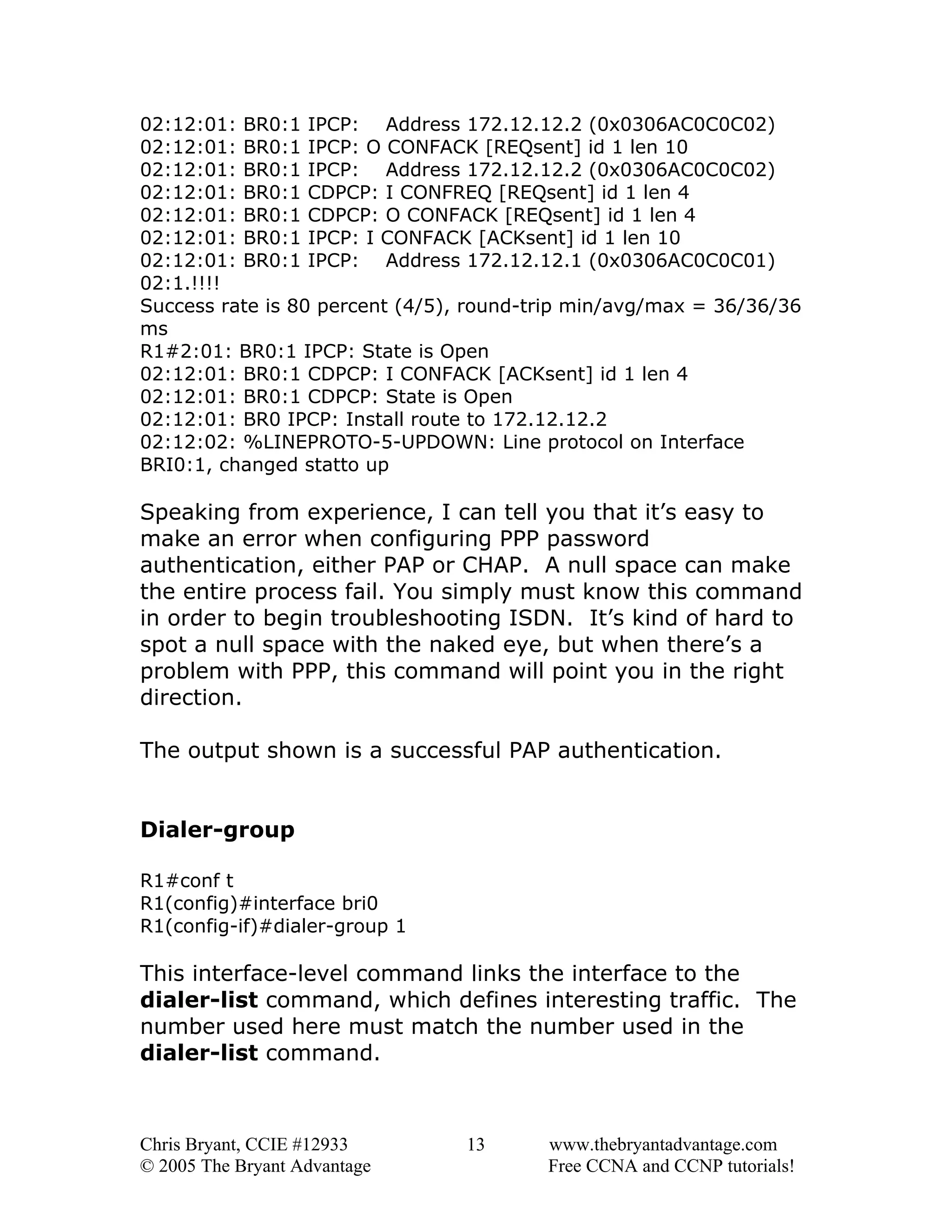 02:12:01: BR0:1 IPCP: Address 172.12.12.2 (0x0306AC0C0C02)
02:12:01: BR0:1 IPCP: O CONFACK [REQsent] id 1 len 10
02:12:01: BR0:1 IPCP: Address 172.12.12.2 (0x0306AC0C0C02)
02:12:01: BR0:1 CDPCP: I CONFREQ [REQsent] id 1 len 4
02:12:01: BR0:1 CDPCP: O CONFACK [REQsent] id 1 len 4
02:12:01: BR0:1 IPCP: I CONFACK [ACKsent] id 1 len 10
02:12:01: BR0:1 IPCP: Address 172.12.12.1 (0x0306AC0C0C01)
02:1.!!!!
Success rate is 80 percent (4/5), round-trip min/avg/max = 36/36/36
ms
R1#2:01: BR0:1 IPCP: State is Open
02:12:01: BR0:1 CDPCP: I CONFACK [ACKsent] id 1 len 4
02:12:01: BR0:1 CDPCP: State is Open
02:12:01: BR0 IPCP: Install route to 172.12.12.2
02:12:02: %LINEPROTO-5-UPDOWN: Line protocol on Interface
BRI0:1, changed statto up

Speaking from experience, I can tell you that it’s easy to
make an error when configuring PPP password
authentication, either PAP or CHAP. A null space can make
the entire process fail. You simply must know this command
in order to begin troubleshooting ISDN. It’s kind of hard to
spot a null space with the naked eye, but when there’s a
problem with PPP, this command will point you in the right
direction.
The output shown is a successful PAP authentication.
Dialer-group
R1#conf t
R1(config)#interface bri0
R1(config-if)#dialer-group 1

This interface-level command links the interface to the
dialer-list command, which defines interesting traffic. The
number used here must match the number used in the
dialer-list command.

Chris Bryant, CCIE #12933
© 2005 The Bryant Advantage

13

www.thebryantadvantage.com
Free CCNA and CCNP tutorials!

 