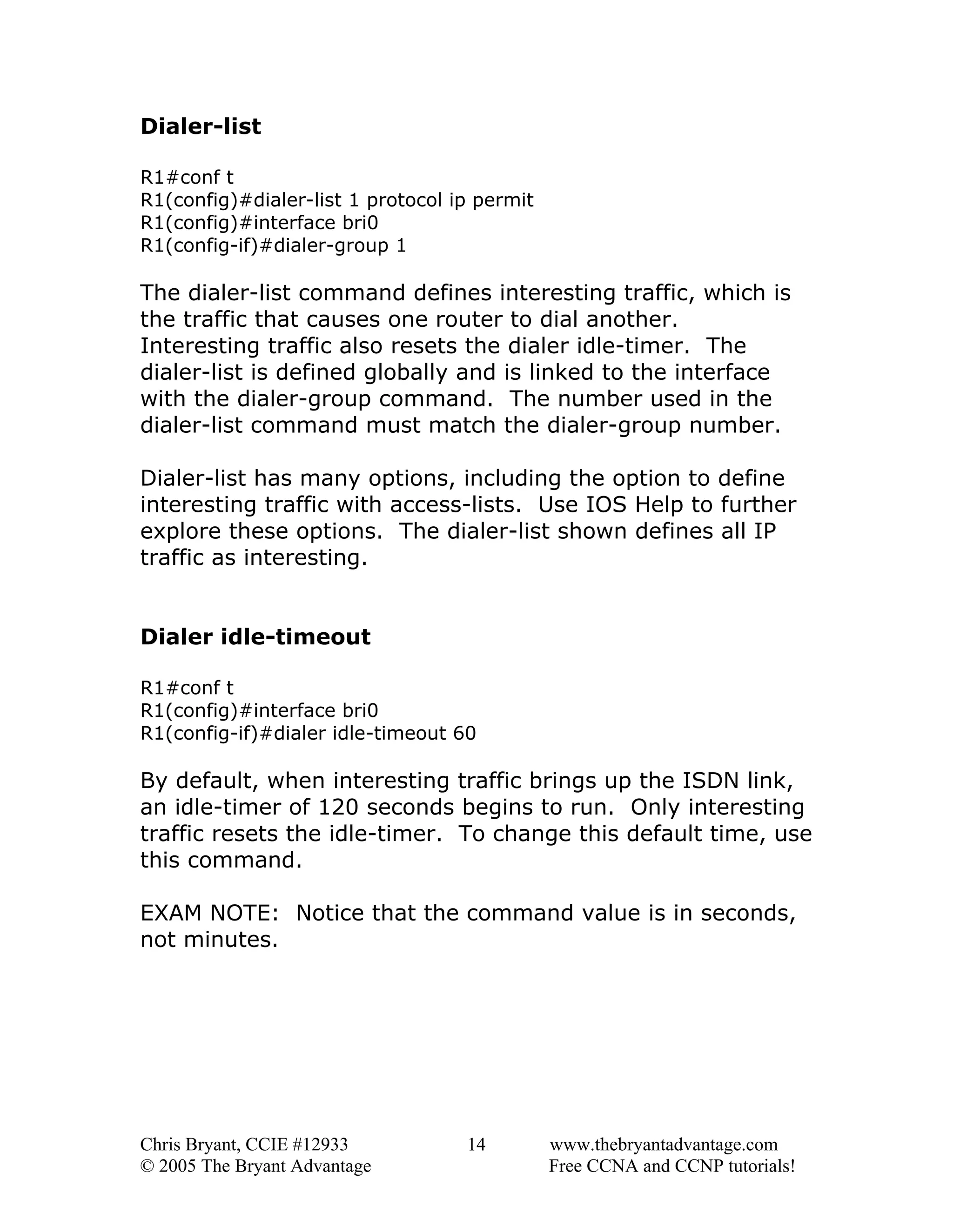 Dialer-list
R1#conf t
R1(config)#dialer-list 1 protocol ip permit
R1(config)#interface bri0
R1(config-if)#dialer-group 1

The dialer-list command defines interesting traffic, which is
the traffic that causes one router to dial another.
Interesting traffic also resets the dialer idle-timer. The
dialer-list is defined globally and is linked to the interface
with the dialer-group command. The number used in the
dialer-list command must match the dialer-group number.
Dialer-list has many options, including the option to define
interesting traffic with access-lists. Use IOS Help to further
explore these options. The dialer-list shown defines all IP
traffic as interesting.
Dialer idle-timeout
R1#conf t
R1(config)#interface bri0
R1(config-if)#dialer idle-timeout 60

By default, when interesting traffic brings up the ISDN link,
an idle-timer of 120 seconds begins to run. Only interesting
traffic resets the idle-timer. To change this default time, use
this command.
EXAM NOTE: Notice that the command value is in seconds,
not minutes.

Chris Bryant, CCIE #12933
© 2005 The Bryant Advantage

14

www.thebryantadvantage.com
Free CCNA and CCNP tutorials!

 