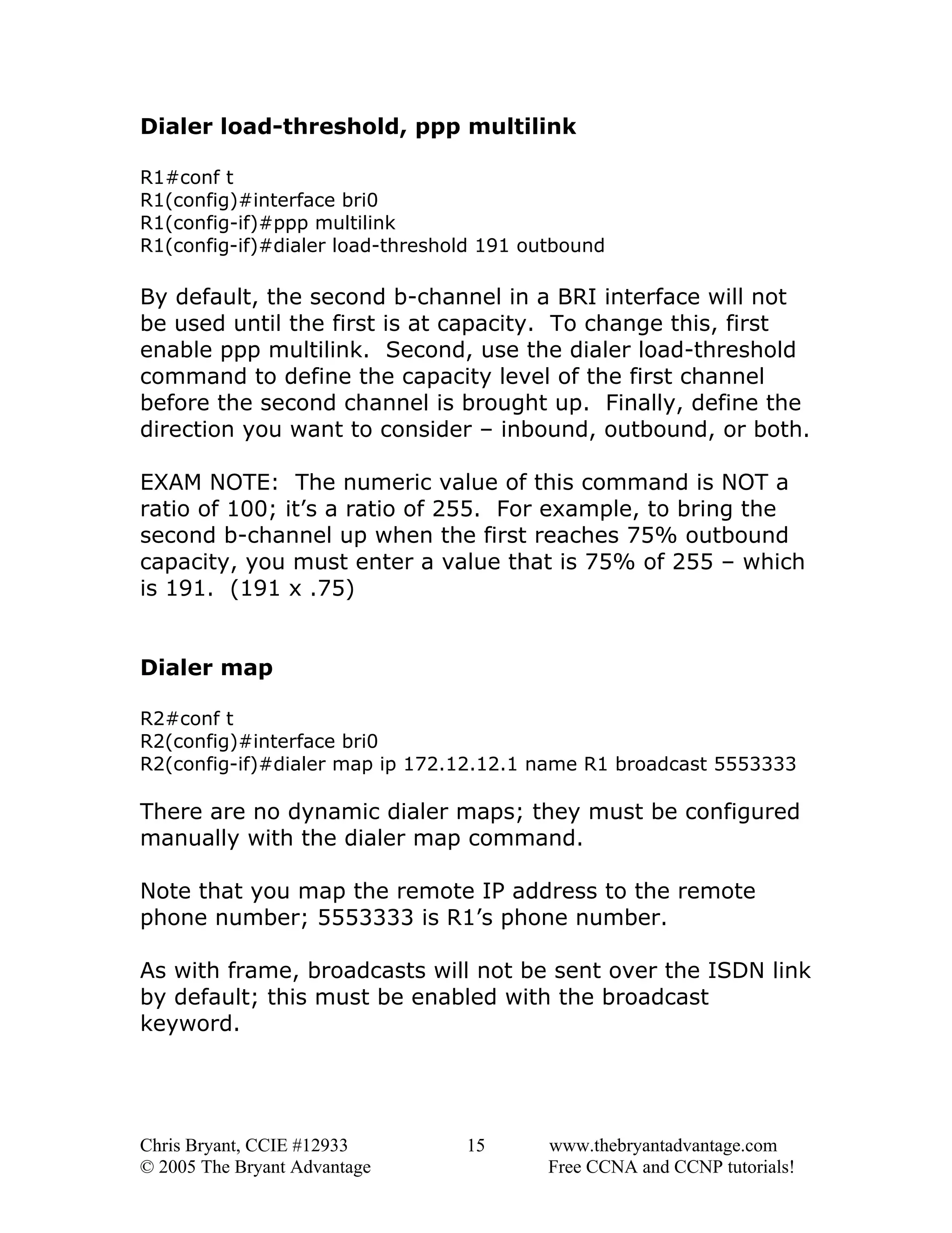Dialer load-threshold, ppp multilink
R1#conf t
R1(config)#interface bri0
R1(config-if)#ppp multilink
R1(config-if)#dialer load-threshold 191 outbound

By default, the second b-channel in a BRI interface will not
be used until the first is at capacity. To change this, first
enable ppp multilink. Second, use the dialer load-threshold
command to define the capacity level of the first channel
before the second channel is brought up. Finally, define the
direction you want to consider – inbound, outbound, or both.
EXAM NOTE: The numeric value of this command is NOT a
ratio of 100; it’s a ratio of 255. For example, to bring the
second b-channel up when the first reaches 75% outbound
capacity, you must enter a value that is 75% of 255 – which
is 191. (191 x .75)
Dialer map
R2#conf t
R2(config)#interface bri0
R2(config-if)#dialer map ip 172.12.12.1 name R1 broadcast 5553333

There are no dynamic dialer maps; they must be configured
manually with the dialer map command.
Note that you map the remote IP address to the remote
phone number; 5553333 is R1’s phone number.
As with frame, broadcasts will not be sent over the ISDN link
by default; this must be enabled with the broadcast
keyword.

Chris Bryant, CCIE #12933
© 2005 The Bryant Advantage

15

www.thebryantadvantage.com
Free CCNA and CCNP tutorials!

 