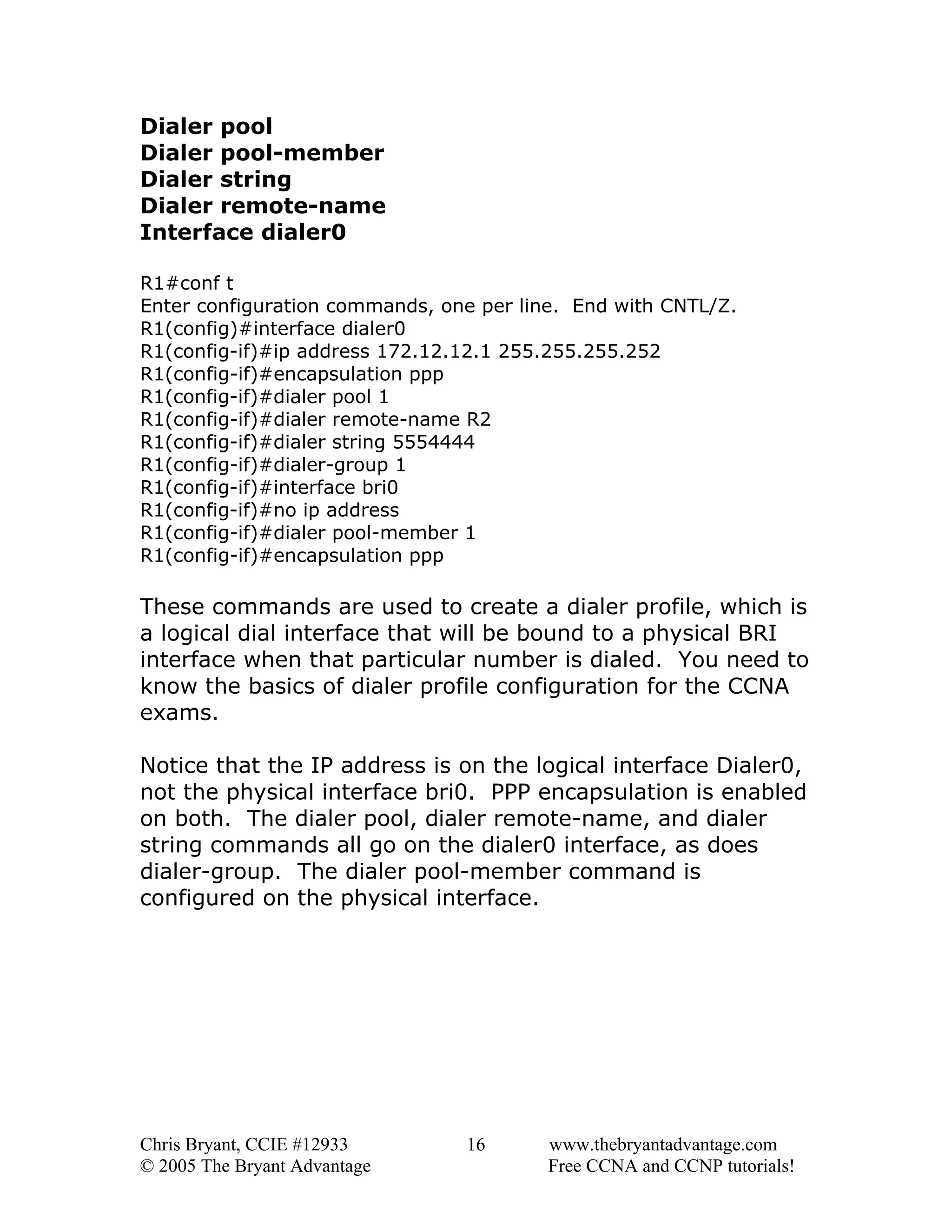 Dialer pool
Dialer pool-member
Dialer string
Dialer remote-name
Interface dialer0
R1#conf t
Enter configuration commands, one per line. End with CNTL/Z.
R1(config)#interface dialer0
R1(config-if)#ip address 172.12.12.1 255.255.255.252
R1(config-if)#encapsulation ppp
R1(config-if)#dialer pool 1
R1(config-if)#dialer remote-name R2
R1(config-if)#dialer string 5554444
R1(config-if)#dialer-group 1
R1(config-if)#interface bri0
R1(config-if)#no ip address
R1(config-if)#dialer pool-member 1
R1(config-if)#encapsulation ppp

These commands are used to create a dialer profile, which is
a logical dial interface that will be bound to a physical BRI
interface when that particular number is dialed. You need to
know the basics of dialer profile configuration for the CCNA
exams.
Notice that the IP address is on the logical interface Dialer0,
not the physical interface bri0. PPP encapsulation is enabled
on both. The dialer pool, dialer remote-name, and dialer
string commands all go on the dialer0 interface, as does
dialer-group. The dialer pool-member command is
configured on the physical interface.

Chris Bryant, CCIE #12933
© 2005 The Bryant Advantage

16

www.thebryantadvantage.com
Free CCNA and CCNP tutorials!

 