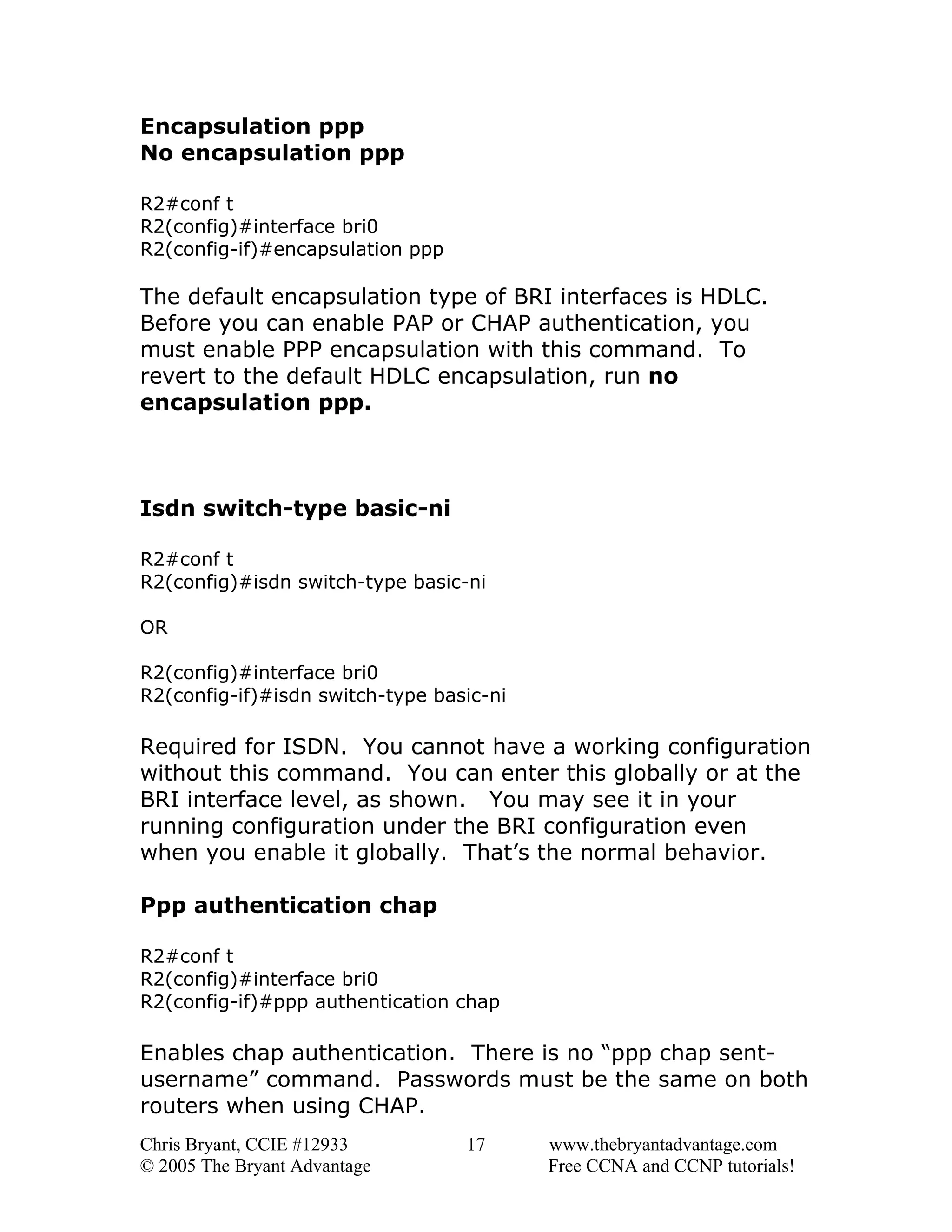Encapsulation ppp
No encapsulation ppp
R2#conf t
R2(config)#interface bri0
R2(config-if)#encapsulation ppp

The default encapsulation type of BRI interfaces is HDLC.
Before you can enable PAP or CHAP authentication, you
must enable PPP encapsulation with this command. To
revert to the default HDLC encapsulation, run no
encapsulation ppp.

Isdn switch-type basic-ni
R2#conf t
R2(config)#isdn switch-type basic-ni
OR
R2(config)#interface bri0
R2(config-if)#isdn switch-type basic-ni

Required for ISDN. You cannot have a working configuration
without this command. You can enter this globally or at the
BRI interface level, as shown. You may see it in your
running configuration under the BRI configuration even
when you enable it globally. That’s the normal behavior.
Ppp authentication chap
R2#conf t
R2(config)#interface bri0
R2(config-if)#ppp authentication chap

Enables chap authentication. There is no “ppp chap sentusername” command. Passwords must be the same on both
routers when using CHAP.
Chris Bryant, CCIE #12933
© 2005 The Bryant Advantage

17

www.thebryantadvantage.com
Free CCNA and CCNP tutorials!

 