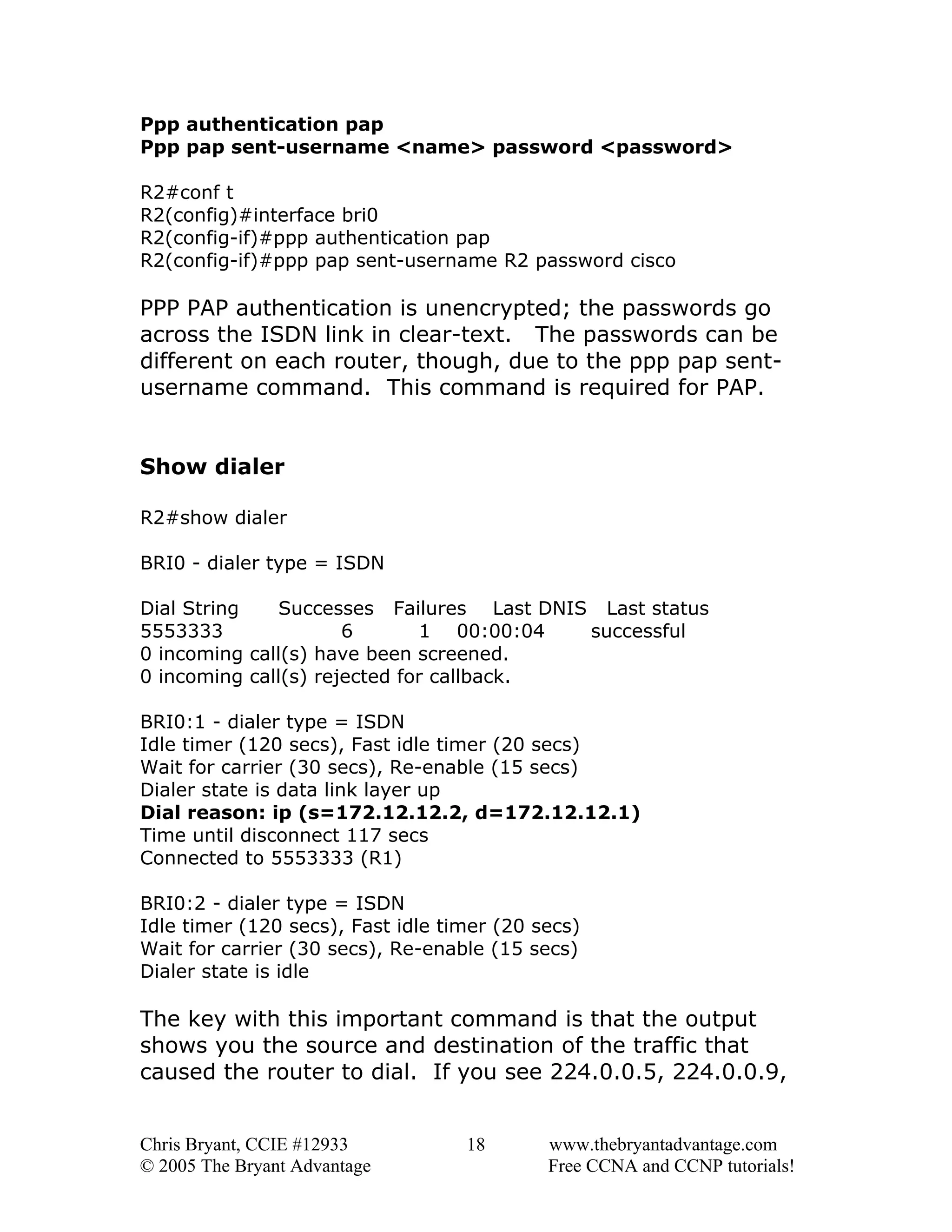 Ppp authentication pap
Ppp pap sent-username <name> password <password>
R2#conf t
R2(config)#interface bri0
R2(config-if)#ppp authentication pap
R2(config-if)#ppp pap sent-username R2 password cisco

PPP PAP authentication is unencrypted; the passwords go
across the ISDN link in clear-text. The passwords can be
different on each router, though, due to the ppp pap sentusername command. This command is required for PAP.
Show dialer
R2#show dialer
BRI0 - dialer type = ISDN
Dial String
Successes Failures Last DNIS Last status
5553333
6
1 00:00:04
successful
0 incoming call(s) have been screened.
0 incoming call(s) rejected for callback.
BRI0:1 - dialer type = ISDN
Idle timer (120 secs), Fast idle timer (20 secs)
Wait for carrier (30 secs), Re-enable (15 secs)
Dialer state is data link layer up
Dial reason: ip (s=172.12.12.2, d=172.12.12.1)
Time until disconnect 117 secs
Connected to 5553333 (R1)
BRI0:2 - dialer type = ISDN
Idle timer (120 secs), Fast idle timer (20 secs)
Wait for carrier (30 secs), Re-enable (15 secs)
Dialer state is idle

The key with this important command is that the output
shows you the source and destination of the traffic that
caused the router to dial. If you see 224.0.0.5, 224.0.0.9,
Chris Bryant, CCIE #12933
© 2005 The Bryant Advantage

18

www.thebryantadvantage.com
Free CCNA and CCNP tutorials!

 
