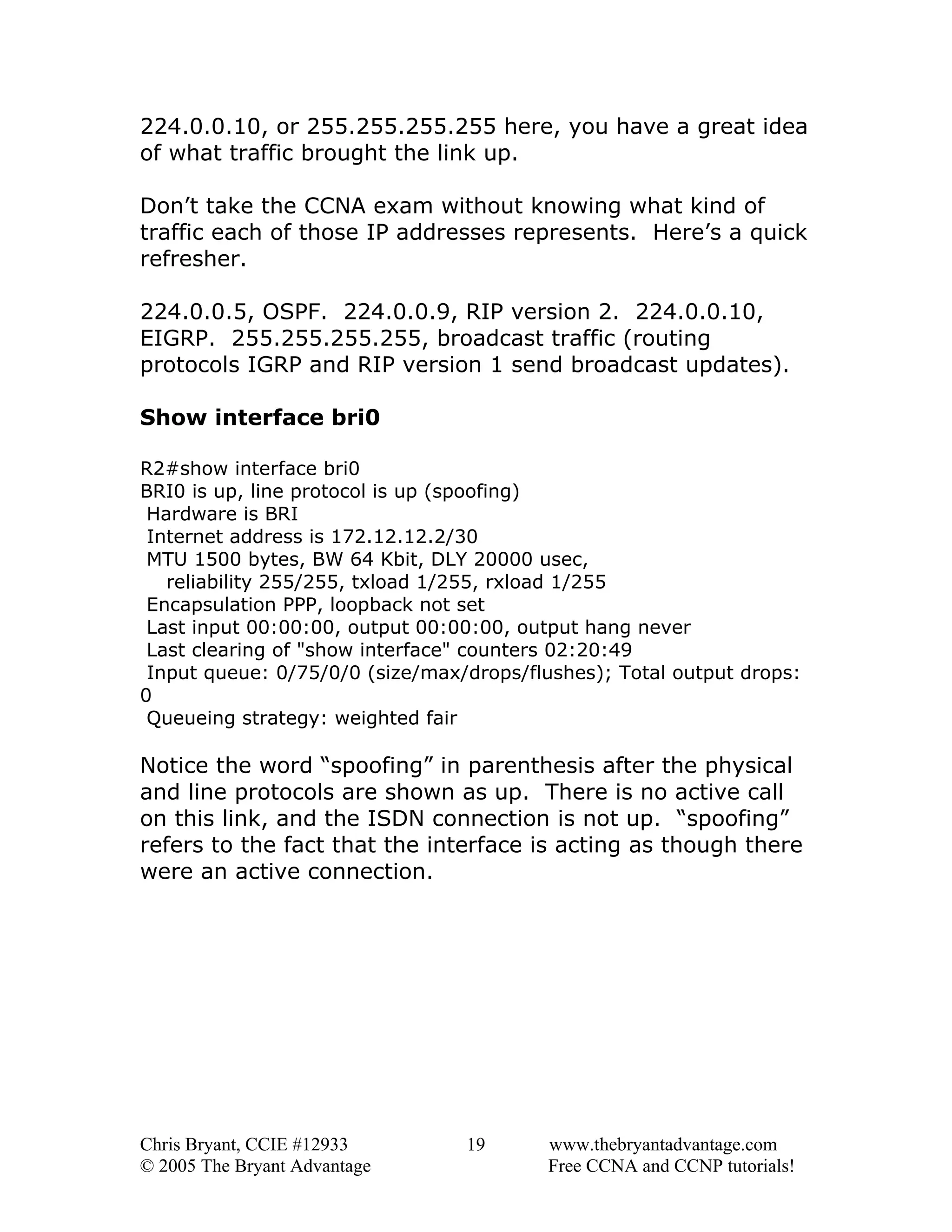 224.0.0.10, or 255.255.255.255 here, you have a great idea
of what traffic brought the link up.
Don’t take the CCNA exam without knowing what kind of
traffic each of those IP addresses represents. Here’s a quick
refresher.
224.0.0.5, OSPF. 224.0.0.9, RIP version 2. 224.0.0.10,
EIGRP. 255.255.255.255, broadcast traffic (routing
protocols IGRP and RIP version 1 send broadcast updates).
Show interface bri0
R2#show interface bri0
BRI0 is up, line protocol is up (spoofing)
Hardware is BRI
Internet address is 172.12.12.2/30
MTU 1500 bytes, BW 64 Kbit, DLY 20000 usec,
reliability 255/255, txload 1/255, rxload 1/255
Encapsulation PPP, loopback not set
Last input 00:00:00, output 00:00:00, output hang never
Last clearing of "show interface" counters 02:20:49
Input queue: 0/75/0/0 (size/max/drops/flushes); Total output drops:
0
Queueing strategy: weighted fair

Notice the word “spoofing” in parenthesis after the physical
and line protocols are shown as up. There is no active call
on this link, and the ISDN connection is not up. “spoofing”
refers to the fact that the interface is acting as though there
were an active connection.

Chris Bryant, CCIE #12933
© 2005 The Bryant Advantage

19

www.thebryantadvantage.com
Free CCNA and CCNP tutorials!

 