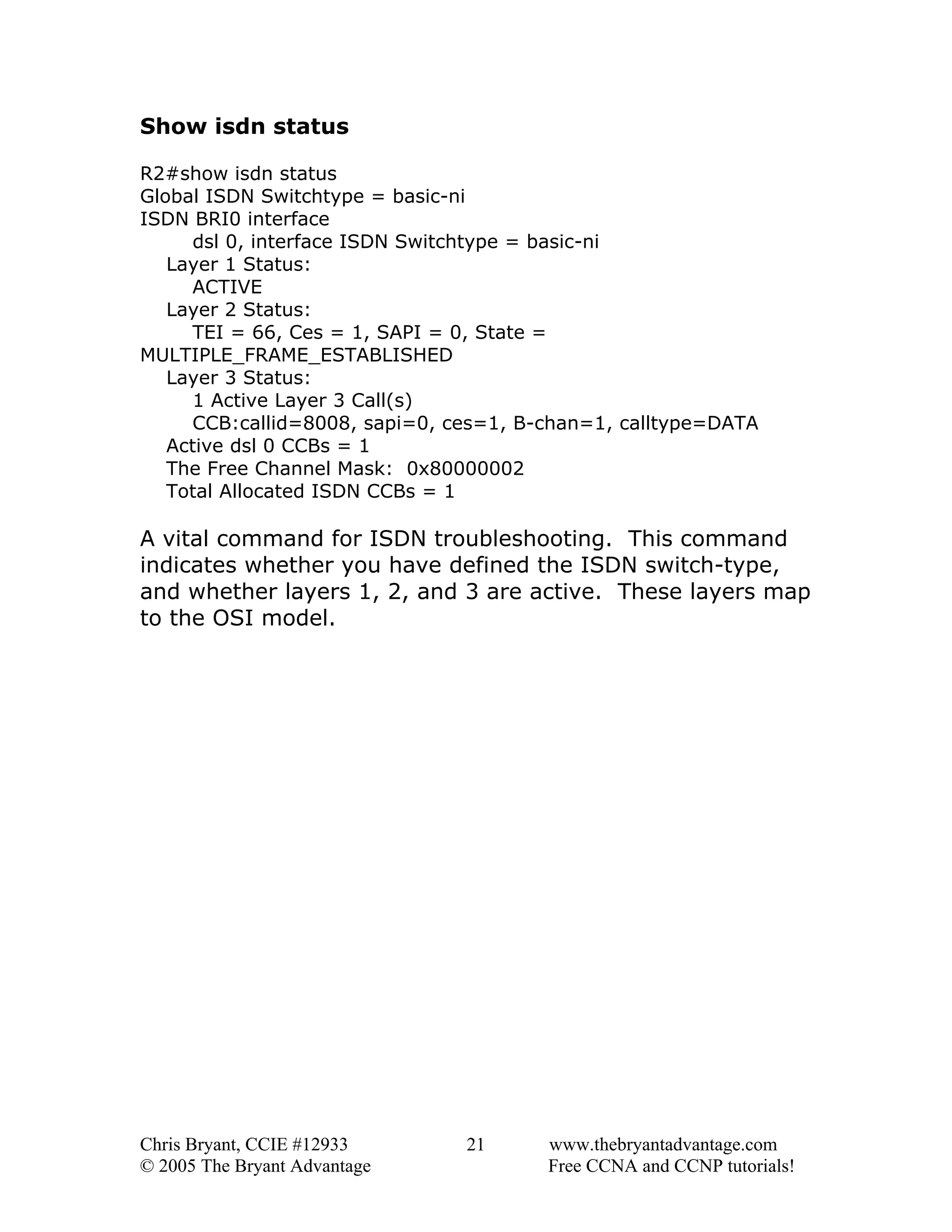 Show isdn status
R2#show isdn status
Global ISDN Switchtype = basic-ni
ISDN BRI0 interface
dsl 0, interface ISDN Switchtype = basic-ni
Layer 1 Status:
ACTIVE
Layer 2 Status:
TEI = 66, Ces = 1, SAPI = 0, State =
MULTIPLE_FRAME_ESTABLISHED
Layer 3 Status:
1 Active Layer 3 Call(s)
CCB:callid=8008, sapi=0, ces=1, B-chan=1, calltype=DATA
Active dsl 0 CCBs = 1
The Free Channel Mask: 0x80000002
Total Allocated ISDN CCBs = 1

A vital command for ISDN troubleshooting. This command
indicates whether you have defined the ISDN switch-type,
and whether layers 1, 2, and 3 are active. These layers map
to the OSI model.

Chris Bryant, CCIE #12933
© 2005 The Bryant Advantage

21

www.thebryantadvantage.com
Free CCNA and CCNP tutorials!

 