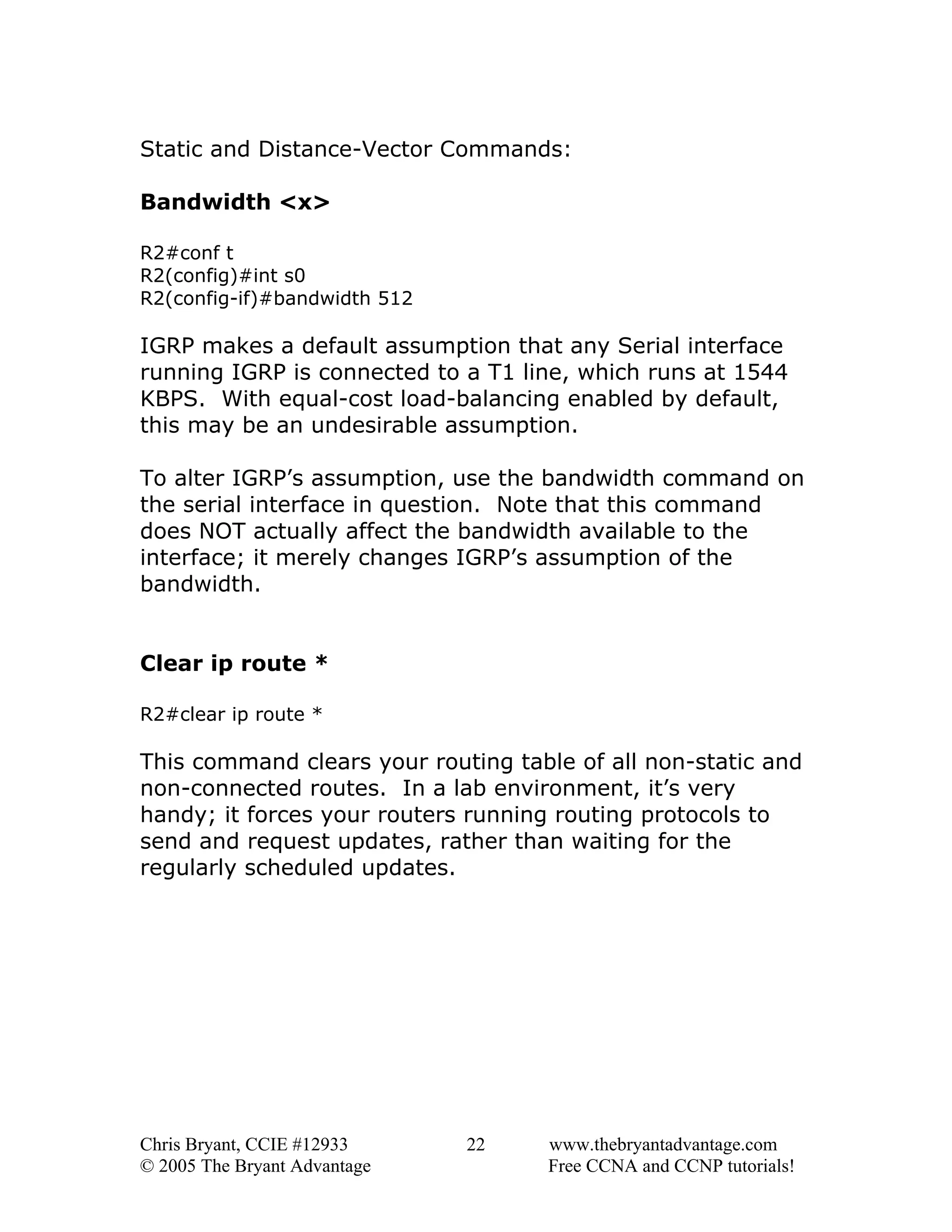 Static and Distance-Vector Commands:
Bandwidth <x>
R2#conf t
R2(config)#int s0
R2(config-if)#bandwidth 512

IGRP makes a default assumption that any Serial interface
running IGRP is connected to a T1 line, which runs at 1544
KBPS. With equal-cost load-balancing enabled by default,
this may be an undesirable assumption.
To alter IGRP’s assumption, use the bandwidth command on
the serial interface in question. Note that this command
does NOT actually affect the bandwidth available to the
interface; it merely changes IGRP’s assumption of the
bandwidth.
Clear ip route *
R2#clear ip route *

This command clears your routing table of all non-static and
non-connected routes. In a lab environment, it’s very
handy; it forces your routers running routing protocols to
send and request updates, rather than waiting for the
regularly scheduled updates.

Chris Bryant, CCIE #12933
© 2005 The Bryant Advantage

22

www.thebryantadvantage.com
Free CCNA and CCNP tutorials!

 