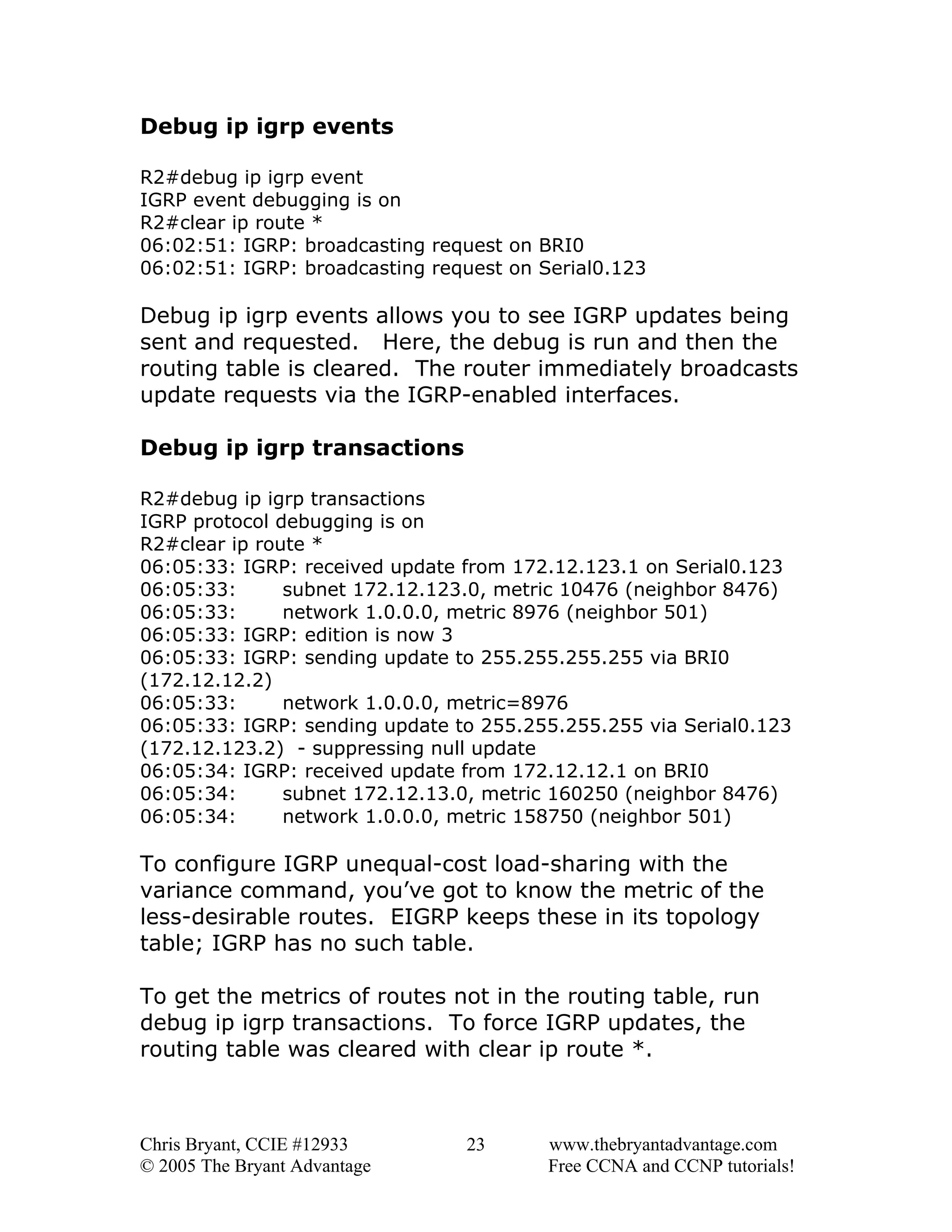 Debug ip igrp events
R2#debug ip igrp event
IGRP event debugging is on
R2#clear ip route *
06:02:51: IGRP: broadcasting request on BRI0
06:02:51: IGRP: broadcasting request on Serial0.123

Debug ip igrp events allows you to see IGRP updates being
sent and requested. Here, the debug is run and then the
routing table is cleared. The router immediately broadcasts
update requests via the IGRP-enabled interfaces.
Debug ip igrp transactions
R2#debug ip igrp transactions
IGRP protocol debugging is on
R2#clear ip route *
06:05:33: IGRP: received update from 172.12.123.1 on Serial0.123
06:05:33:
subnet 172.12.123.0, metric 10476 (neighbor 8476)
06:05:33:
network 1.0.0.0, metric 8976 (neighbor 501)
06:05:33: IGRP: edition is now 3
06:05:33: IGRP: sending update to 255.255.255.255 via BRI0
(172.12.12.2)
06:05:33:
network 1.0.0.0, metric=8976
06:05:33: IGRP: sending update to 255.255.255.255 via Serial0.123
(172.12.123.2) - suppressing null update
06:05:34: IGRP: received update from 172.12.12.1 on BRI0
06:05:34:
subnet 172.12.13.0, metric 160250 (neighbor 8476)
06:05:34:
network 1.0.0.0, metric 158750 (neighbor 501)

To configure IGRP unequal-cost load-sharing with the
variance command, you’ve got to know the metric of the
less-desirable routes. EIGRP keeps these in its topology
table; IGRP has no such table.
To get the metrics of routes not in the routing table, run
debug ip igrp transactions. To force IGRP updates, the
routing table was cleared with clear ip route *.

Chris Bryant, CCIE #12933
© 2005 The Bryant Advantage

23

www.thebryantadvantage.com
Free CCNA and CCNP tutorials!

 