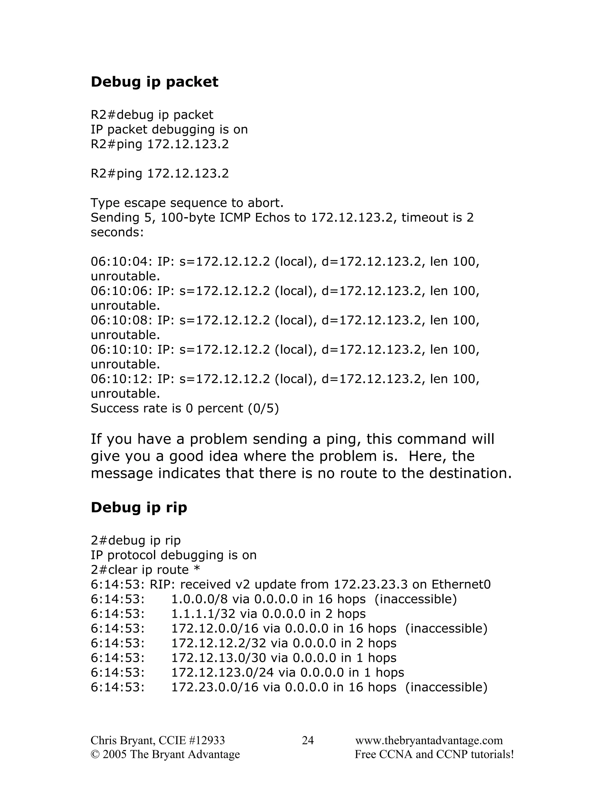 Debug ip packet
R2#debug ip packet
IP packet debugging is on
R2#ping 172.12.123.2
R2#ping 172.12.123.2
Type escape sequence to abort.
Sending 5, 100-byte ICMP Echos to 172.12.123.2, timeout is 2
seconds:
06:10:04: IP: s=172.12.12.2 (local),
unroutable.
06:10:06: IP: s=172.12.12.2 (local),
unroutable.
06:10:08: IP: s=172.12.12.2 (local),
unroutable.
06:10:10: IP: s=172.12.12.2 (local),
unroutable.
06:10:12: IP: s=172.12.12.2 (local),
unroutable.
Success rate is 0 percent (0/5)

d=172.12.123.2, len 100,
d=172.12.123.2, len 100,
d=172.12.123.2, len 100,
d=172.12.123.2, len 100,
d=172.12.123.2, len 100,

If you have a problem sending a ping, this command will
give you a good idea where the problem is. Here, the
message indicates that there is no route to the destination.
Debug ip rip
2#debug ip rip
IP protocol debugging is on
2#clear ip route *
6:14:53: RIP: received v2 update from 172.23.23.3 on Ethernet0
6:14:53:
1.0.0.0/8 via 0.0.0.0 in 16 hops (inaccessible)
6:14:53:
1.1.1.1/32 via 0.0.0.0 in 2 hops
6:14:53:
172.12.0.0/16 via 0.0.0.0 in 16 hops (inaccessible)
6:14:53:
172.12.12.2/32 via 0.0.0.0 in 2 hops
6:14:53:
172.12.13.0/30 via 0.0.0.0 in 1 hops
6:14:53:
172.12.123.0/24 via 0.0.0.0 in 1 hops
6:14:53:
172.23.0.0/16 via 0.0.0.0 in 16 hops (inaccessible)

Chris Bryant, CCIE #12933
© 2005 The Bryant Advantage

24

www.thebryantadvantage.com
Free CCNA and CCNP tutorials!

 