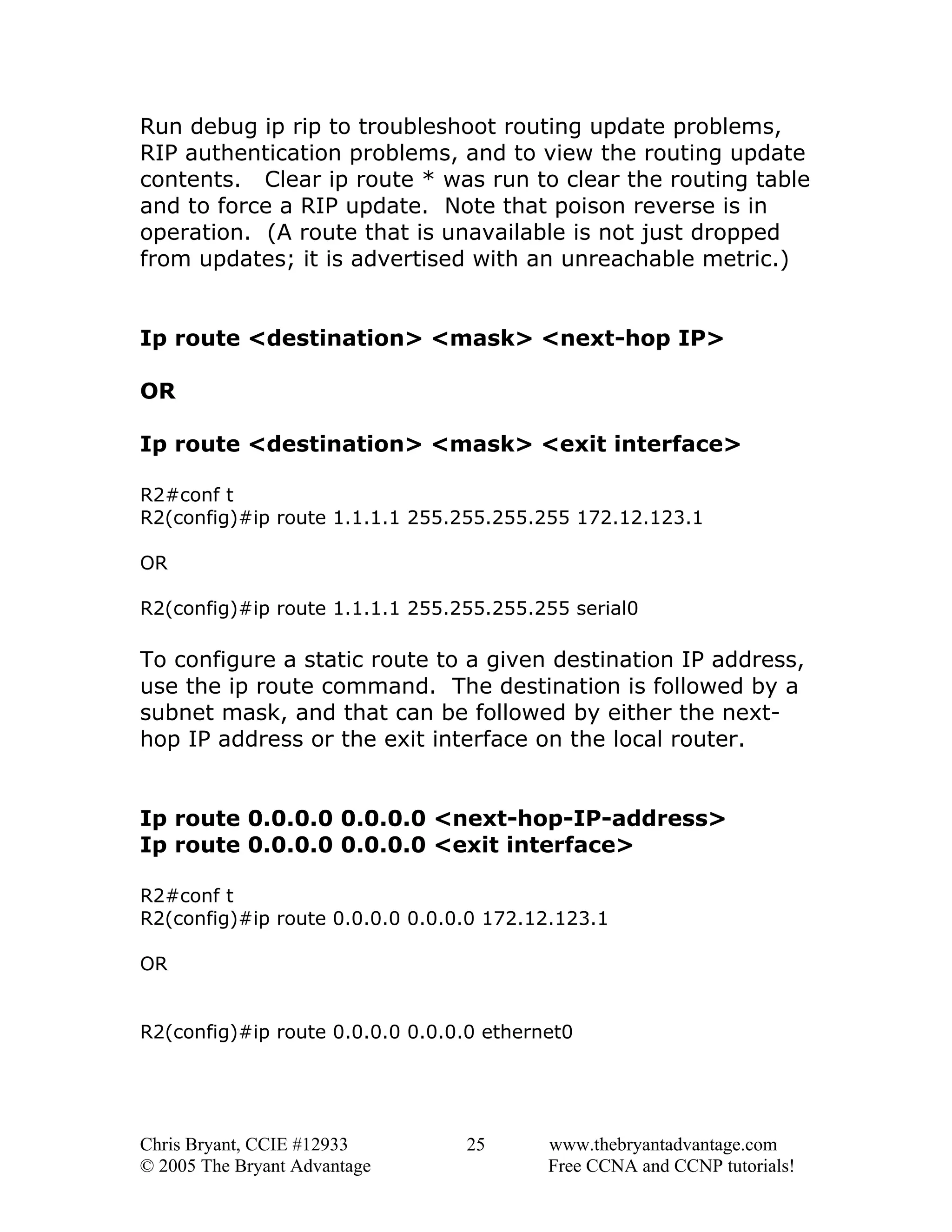 Run debug ip rip to troubleshoot routing update problems,
RIP authentication problems, and to view the routing update
contents. Clear ip route * was run to clear the routing table
and to force a RIP update. Note that poison reverse is in
operation. (A route that is unavailable is not just dropped
from updates; it is advertised with an unreachable metric.)
Ip route <destination> <mask> <next-hop IP>
OR
Ip route <destination> <mask> <exit interface>
R2#conf t
R2(config)#ip route 1.1.1.1 255.255.255.255 172.12.123.1
OR
R2(config)#ip route 1.1.1.1 255.255.255.255 serial0

To configure a static route to a given destination IP address,
use the ip route command. The destination is followed by a
subnet mask, and that can be followed by either the nexthop IP address or the exit interface on the local router.
Ip route 0.0.0.0 0.0.0.0 <next-hop-IP-address>
Ip route 0.0.0.0 0.0.0.0 <exit interface>
R2#conf t
R2(config)#ip route 0.0.0.0 0.0.0.0 172.12.123.1
OR
R2(config)#ip route 0.0.0.0 0.0.0.0 ethernet0

Chris Bryant, CCIE #12933
© 2005 The Bryant Advantage

25

www.thebryantadvantage.com
Free CCNA and CCNP tutorials!

 