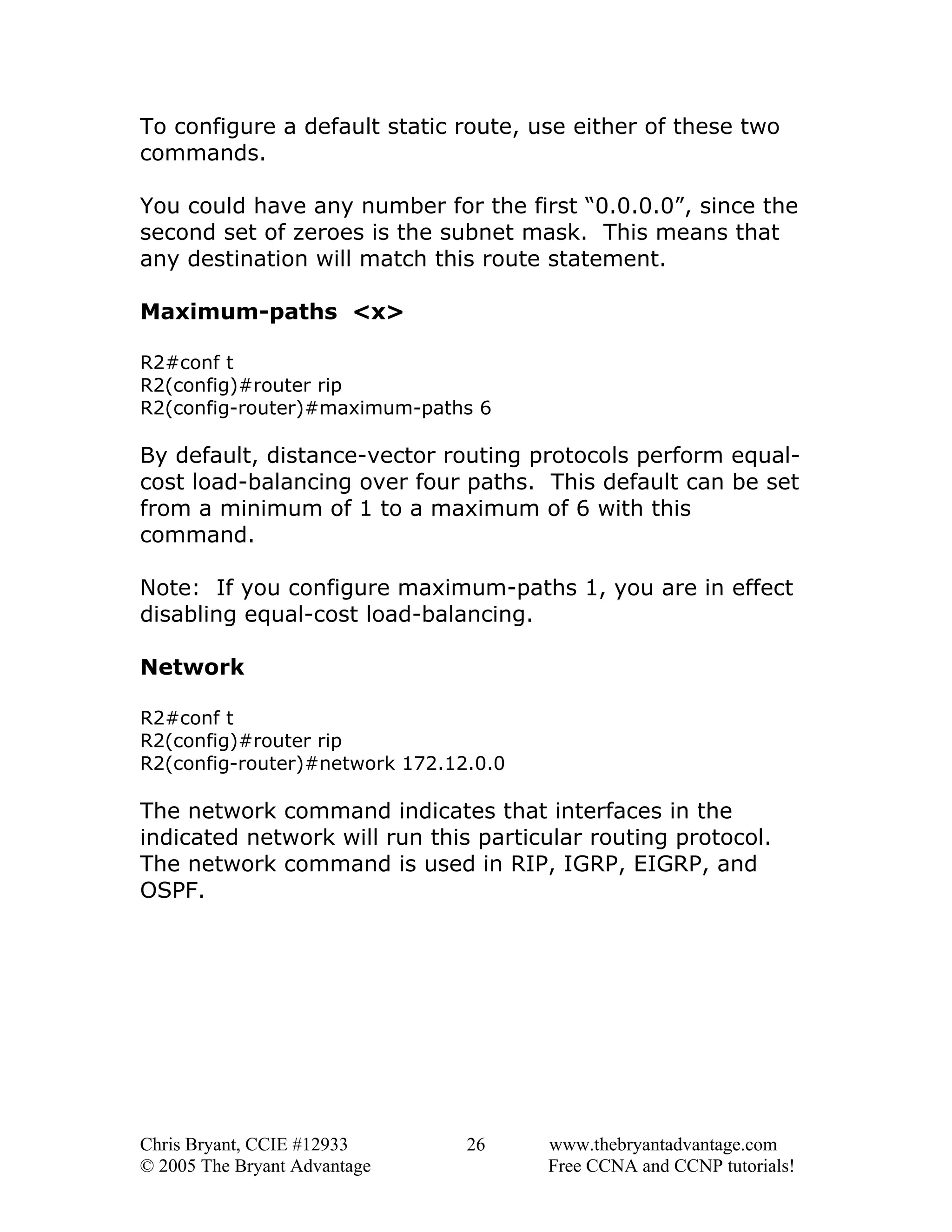To configure a default static route, use either of these two
commands.
You could have any number for the first “0.0.0.0”, since the
second set of zeroes is the subnet mask. This means that
any destination will match this route statement.
Maximum-paths <x>
R2#conf t
R2(config)#router rip
R2(config-router)#maximum-paths 6

By default, distance-vector routing protocols perform equalcost load-balancing over four paths. This default can be set
from a minimum of 1 to a maximum of 6 with this
command.
Note: If you configure maximum-paths 1, you are in effect
disabling equal-cost load-balancing.
Network
R2#conf t
R2(config)#router rip
R2(config-router)#network 172.12.0.0

The network command indicates that interfaces in the
indicated network will run this particular routing protocol.
The network command is used in RIP, IGRP, EIGRP, and
OSPF.

Chris Bryant, CCIE #12933
© 2005 The Bryant Advantage

26

www.thebryantadvantage.com
Free CCNA and CCNP tutorials!

 